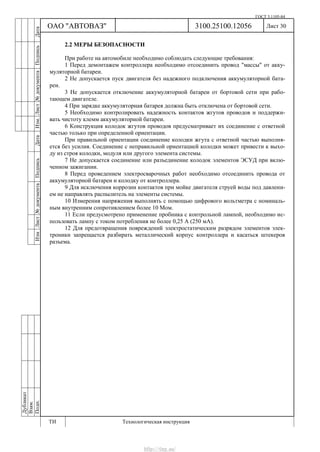 ГОСТ 3.1105-84
Лист 30Дубликат
Взам.
Подп.
3100.25100.12056
ТИ Технологическая инструкция
ОАО "АВТОВАЗ"
ИзмЛист№документаПодписьДатаИзм.Лист№документаПодписьДата
2.2 МЕРЫ БЕЗОПАСНОСТИ
При работе на автомобиле необходимо соблюдать следующие требования:
1 Перед демонтажем контроллера необходимо отсоединить провод "массы" от акку-
муляторной батареи.
2 Не допускается пуск двигателя без надежного подключения аккумуляторной бата-
реи.
3 Не допускается отключение аккумуляторной батареи от бортовой сети при рабо-
тающем двигателе.
4 При зарядке аккумуляторная батарея должна быть отключена от бортовой сети.
5 Необходимо контролировать надежность контактов жгутов проводов и поддержи-
вать чистоту клемм аккумуляторной батареи.
6 Конструкция колодок жгутов проводов предусматривает их соединение с ответной
частью только при определенной ориентации.
При правильной ориентации соединение колодки жгута с ответной частью выполня-
ется без усилия. Соединение с неправильной ориентацией колодки может привести к выхо-
ду из строя колодки, модуля или другого элемента системы.
7 Не допускается соединение или разъединение колодок элементов ЭСУД при вклю-
ченном зажигании.
8 Перед проведением электросварочных работ необходимо отсоединить провода от
аккумуляторной батареи и колодку от контроллера.
9 Для исключения коррозии контактов при мойке двигателя струей воды под давлени-
ем не направлять распылитель на элементы системы.
10 Измерения напряжения выполнять с помощью цифрового вольтметра с номиналь-
ным внутренним сопротивлением более 10 Мом.
11 Если предусмотрено применение пробника с контрольной лампой, необходимо ис-
пользовать лампу с током потребления не более 0,25 А (250 мА).
12 Для предотвращения повреждений электростатическим разрядом элементов элек-
троники запрещается разбирать металлический корпус контроллера и касаться штекеров
разъема.
http://vnx.su/
 