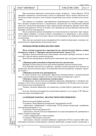 ГОСТ 3.1105-84
Лист 37
Дубликат
Взам.
Подп.
3100.25100.12056
ТИ Технологическая инструкция
ОАО "АВТОВАЗ"
ИзмЛист№документаПодписьДатаИзм.Лист№документаПодписьДата
При включении зажигания сигнализатор должен загореться - таким образом, ЭСУД
проверяет исправность сигнализатора и цепи его управления. После запуска двигателя сиг-
нализатор должен погаснуть, если в памяти контроллера отсутствуют условия для его вклю-
чения.
Для защиты от случайных, кратковременно проявляющихся ошибок, которые могут
быть вызваны потерей контакта в электрических соединителях или нестабильной работой
двигателя, сигнализатор включается через определенный промежуток времени после обна-
ружения неисправности ЭСУД. В течение этого промежутка система бортовой диагностики
проверяет наличие неисправности.
После устранения причин неисправности сигнализатор будет выключен через опреде-
ленное время задержки, в течение которого неисправность не проявляется, и при условии,
что в памяти контроллера отсутствуют другие коды неисправностей, требующие включения
сигнализатора.
При очистке (удалении) кодов неисправностей из памяти контроллера с помощью ди-
агностического оборудования сигнализатор гаснет.
ПОРЯДОК ПРОВЕДЕНИЯ ДИАГНОСТИКИ
После осмотра подкапотного пространства все диагностические работы должны
начинаться с карты А "Проверка диагностической цепи", раздел 2.7А.
Проверка диагностической цепи обеспечивает начальную проверку системы и затем
отсылает к другим картам данной инструкции.
Диагностика неисправности предполагает выполнение трех следующих основных ша-
гов:
1 Проверка работоспособности бортовой системы диагностики.
Проверка осуществляется путем выполнения проверки диагностической цепи.
Если бортовая диагностика не работает, проверка диагностической цепи выводит на
конкретную диагностическую карту. Если бортовая диагностика работает исправно, перехо-
дят к шагу 2.
2 Проверка наличия кода неисправности.
В случае наличия кода необходимо обратиться непосредственно к диагностической
карте с соответствующим номером. В случае отсутствия кода переходят к шагу 3.
3 Контроль данных, передаваемых контроллером.
Отображаемые диагностическим прибором параметры сравниваются с типовыми зна-
чениями и могут быть использованы для проверки исправности ЭСУД при отсутствии диаг-
ностических кодов неисправностей.
Типовые значения параметров для конкретных условий работы приведены в таблице
2.4-01.
Если все значения укладываются в допустимый диапазон, то см. раздел 2.7В "Диагно-
стические карты неисправностей".
2.4 ПОРЯДОК РАБОТЫ С ДИАГНОСТИЧЕСКИМ ПРИБОРОМ
Диагностический прибор позволяет:
1) в режиме "Идентификатор аппаратной и программной частей":
- просмотреть информацию о контроллере ЭСУД (номер контроллера, калибровки,
дата программирования и т.д.);
2) в режиме "Коды неисправностей":
- просмотреть диагностическую информацию по кодам неисправностей, хранящимся в
памяти ошибок контроллера;
- стереть информацию из памяти ошибок.
3) в режиме "Мониторинг сигналов":
- просмотреть текущие значения выбранных параметров ЭСУД и каналов АЦП. Дан-
ный режим позволяет контролировать значения параметров, которые выдает контроллер, и
http://vnx.su/
 