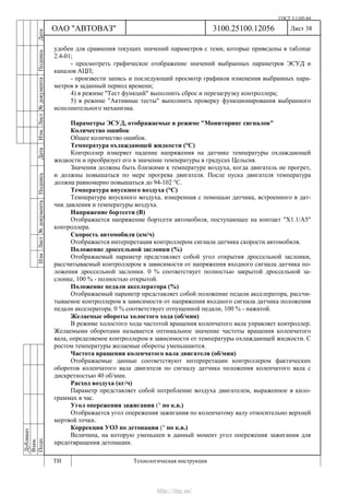ГОСТ 3.1105-84
Лист 38Дубликат
Взам.
Подп.
3100.25100.12056
ТИ Технологическая инструкция
ОАО "АВТОВАЗ"
ИзмЛист№документаПодписьДатаИзм.Лист№документаПодписьДата
удобен для сравнения текущих значений параметров с теми, которые приведены в таблице
2.4-01;
- просмотреть графическое отображение значений выбранных параметров ЭСУД и
каналов АЦП;
- произвести запись и последующий просмотр графиков изменения выбранных пара-
метров в заданный период времени;
4) в режиме "Тест функций" выполнить сброс и перезагрузку контроллера;
5) в режиме "Активные тесты" выполнить проверку функционирования выбранного
исполнительного механизма.
Параметры ЭСУД, отображаемые в режиме "Мониторинг сигналов"
Количество ошибок
Общее количество ошибок.
Температура охлаждающей жидкости (°С)
Контроллер измеряет падение напряжения на датчике температуры охлаждающей
жидкости и преобразует его в значение температуры в градусах Цельсия.
Значения должны быть близкими к температуре воздуха, когда двигатель не прогрет,
и должны повышаться по мере прогрева двигателя. После пуска двигателя температура
должна равномерно повышаться до 94-102 °С.
Температура впускного воздуха (°C)
Температура впускного воздуха, измеренная с помощью датчика, встроенного в дат-
чик давления и температуры воздуха.
Напряжение бортсети (В)
Отображается напряжение бортсети автомобиля, поступающее на контакт "Х1.1/A5"
контроллера.
Скорость автомобиля (км/ч)
Отображается интерпретация контроллером сигнала датчика скорости автомобиля.
Положение дроссельной заслонки (%)
Отображаемый параметр представляет собой угол открытия дроссельной заслонки,
рассчитываемый контроллером в зависимости от напряжения входного сигнала датчика по-
ложения дроссельной заслонки. 0 % соответствует полностью закрытой дроссельной за-
слонке, 100 % - полностью открытой.
Положение педали акселератора (%)
Отображаемый параметр представляет собой положение педали акселератора, рассчи-
тываемое контроллером в зависимости от напряжения входного сигнала датчика положения
педали акселератора. 0 % соответствует отпущенной педали, 100 % - нажатой.
Желаемые обороты холостого хода (об/мин)
В режиме холостого хода частотой вращения коленчатого вала управляет контроллер.
Желаемыми оборотами называется оптимальное значение частоты вращения коленчатого
вала, определяемое контроллером в зависимости от температуры охлаждающей жидкости. С
ростом температуры желаемые обороты уменьшаются.
Частота вращения коленчатого вала двигателя (об/мин)
Отображаемые данные соответствуют интерпретации контроллером фактических
оборотов коленчатого вала двигателя по сигналу датчика положения коленчатого вала с
дискретностью 40 об/мин.
Расход воздуха (кг/ч)
Параметр представляет собой потребление воздуха двигателем, выраженное в кило-
граммах в час.
Угол опережения зажигания (° по к.в.)
Отображается угол опережения зажигания по коленчатому валу относительно верхней
мертвой точки.
Коррекция УО3 по детонации (° по к.в.)
Величина, на которую уменьшен в данный момент угол опережения зажигания для
предотвращения детонации.
http://vnx.su/
 