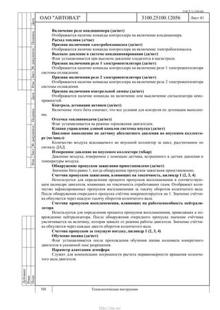 ГОСТ 3.1105-84
Лист 41
Дубликат
Взам.
Подп.
3100.25100.12056
ТИ Технологическая инструкция
ОАО "АВТОВАЗ"
ИзмЛист№документаПодписьДатаИзм.Лист№документаПодписьДата
Включение реле кондиционера (да/нет)
Отображается наличие команды контроллера на включение кондиционера.
Расход топлива (л/час)
Признак включения электробензонасоса (да/нет)
Отображается наличие команды контроллера на включение электробензонасоса.
Высокое давление в системе кондиционирования (да/нет)
Флаг устанавливается при высоком давлении хладагента в магистрали.
Признак включения реле 1 электровентилятора (да/нет)
Отображается наличие команды контроллера на включение реле 1 электровентилятора
системы охлаждения.
Признак включения реле 2 электровентилятора (да/нет)
Отображается наличие команды контроллера на включение реле 2 электровентилятора
системы охлаждения.
Признак включения контрольной лампы (да/нет)
Отображается наличие команды на включение или выключение сигнализатора неис-
правностей.
Контроль детонации активен (да/нет)
Включение этого бита означает, что все условия для контроля по детонации выполне-
ны.
Отсечка топливоподачи (да/нет)
Флаг устанавливается на режиме торможения двигателем.
Клапан управления длиной каналов системы впуска (да/нет)
Цикловое наполнение по датчику абсолютного давления во впускном коллекто-
ре (мг/цикл)
Количество воздуха всасываемого во впускной коллектор за цикл, рассчитанное по
сигналу ДАД.
Измеренное давление во впускном коллекторе (мБар)
Давление воздуха, измеренное с помощью датчика, встроенного в датчик давления и
температуры воздуха.
Обнаружение пропусков зажигания приостановлено (да/нет)
Значение бита равно 1, когда обнаружение пропусков зажигания приостановлено.
Счетчик пропусков зажигания, влияющих на токсичность, цилиндр 1 (2, 3, 4)
Используется для определения процента пропусков воспламенения в соответствую-
щем цилиндре двигателя, влияющих на токсичность отработавших газов. Отображает коли-
чество зафиксированных пропусков воспламенения за тысячу оборотов коленчатого вала.
После обнаружения очередного пропуска счётчик инкрементируется на 1. Значение счётчи-
ка обнуляется через каждую тысячу оборотов коленчатого вала.
Счетчик пропусков воспламенения, влияющих на работоспособность нейтрали-
затора
Используется для определения процента пропусков воспламенения, приводящих к по-
вреждению нейтрализатора. После обнаружения очередного пропуска значение счётчика
увеличивается на величину, которая зависит от режима работы двигателя. Значение счётчи-
ка обнуляется через каждые двести оборотов коленчатого вала.
Счетчик пропусков за текущую поездку, цилиндр 1 (2, 3, 4)
Обучение шкива (да/нет)
Флаг устанавливается после прохождения обучения шкива коленвала конкретного
двигателя в указанной зоне разрешения.
Параметр адаптации демпфера
Служит для компенсации погрешности расчета неравномерности вращения коленча-
того вала двигателя.
http://vnx.su/
 