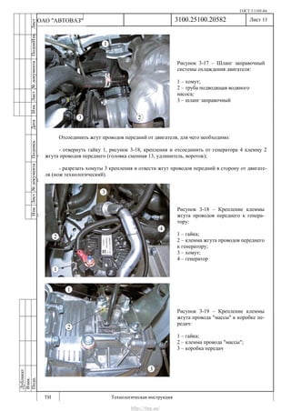ГОСТ 3.1105-84
Лист 11
ИзмЛист№документаПодписьДатаИзм.Лист№документаПодпиИзм.Лист
№документаПодписьДата
сПрудскихД.А.18.06.12
РеваВ.В.26.10.12
ХристовП.Н.01.11.12
РеваВ.В.27.10.12
ПрудскихД.А.26.10.12
ьДата
Дубликат
Взам.
Подп.
3100.25100.20582
ТИ Технологическая инструкция
ОАО "АВТОВАЗ"
Рисунок 3-18 – Крепление клеммы
жгута проводов переднего к генера-
тору:
1 – гайка;
2 – клемма жгута проводов переднего
к генератору;
3 – хомут;
4 – генератор
Рисунок 3-17 – Шланг заправочный
системы охлаждения двигателя:
1 – хомут;
2 – труба подводящая водяного
насоса;
3 – шланг заправочный
Рисунок 3-19 – Крепление клеммы
жгута провода "массы" к коробке пе-
редач:
1 – гайка;
2 – клемма провода "массы";
3 – коробка передач
Отсоединить жгут проводов передний от двигателя, для чего необходимо:
- отвернуть гайку 1, рисунок 3-18, крепления и отсоединить от генератора 4 клемму 2
жгута проводов переднего (головка сменная 13, удлинитель, вороток);
- разрезать хомуты 3 крепления и отвести жгут проводов передний в сторону от двигате-
ля (нож технологический).
http://vnx.su/
 