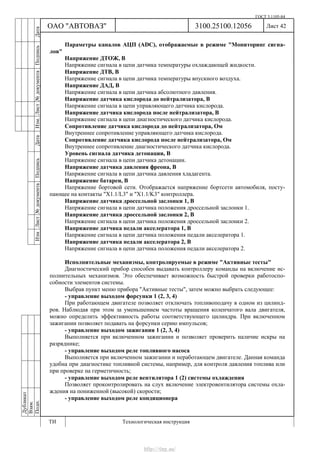 ГОСТ 3.1105-84
Лист 42Дубликат
Взам.
Подп.
3100.25100.12056
ТИ Технологическая инструкция
ОАО "АВТОВАЗ"
ИзмЛист№документаПодписьДатаИзм.Лист№документаПодписьДата
Параметры каналов АЦП (ADC), отображаемые в режиме "Мониторинг сигна-
лов"
Напряжение ДТОЖ, В
Напряжение сигнала в цепи датчика температуры охлаждающей жидкости.
Напряжение ДТВ, В
Напряжение сигнала в цепи датчика температуры впускного воздуха.
Напряжение ДАД, В
Напряжение сигнала в цепи датчика абсолютного давления.
Напряжение датчика кислорода до нейтрализатора, В
Напряжение сигнала в цепи управляющего датчика кислорода.
Напряжение датчика кислорода после нейтрализатора, В
Напряжение сигнала в цепи диагностического датчика кислорода.
Сопротивление датчика кислорода до нейтрализатора, Ом
Внутреннее сопротивление управляющего датчика кислорода.
Сопротивление датчика кислорода после нейтрализатора, Ом
Внутреннее сопротивление диагностического датчика кислорода.
Уровень сигнала датчика детонации, В
Напряжение сигнала в цепи датчика детонации.
Напряжение датчика давления фреона, В
Напряжение сигнала в цепи датчика давления хладагента.
Напряжение батареи, В
Напряжение бортовой сети. Отображается напряжение бортсети автомобиля, посту-
пающее на контакты "Х1.1/L3" и "X1.1/K3" контроллера.
Напряжение датчика дроссельной заслонки 1, В
Напряжение сигнала в цепи датчика положения дроссельной заслонки 1.
Напряжение датчика дроссельной заслонки 2, В
Напряжение сигнала в цепи датчика положения дроссельной заслонки 2.
Напряжение датчика педали акселератора 1, В
Напряжение сигнала в цепи датчика положения педали акселератора 1.
Напряжение датчика педали акселератора 2, В
Напряжение сигнала в цепи датчика положения педали акселератора 2.
Исполнительные механизмы, контролируемые в режиме "Активные тесты"
Диагностический прибор способен выдавать контроллеру команды на включение ис-
полнительных механизмов. Это обеспечивает возможность быстрой проверки работоспо-
собности элементов системы.
Выбрав пункт меню прибора "Активные тесты", затем можно выбрать следующее:
- управление выходом форсунки 1 (2, 3, 4)
При работающем двигателе позволяет отключать топливоподачу в одном из цилинд-
ров. Наблюдая при этом за уменьшением частоты вращения коленчатого вала двигателя,
можно определить эффективность работы соответствующего цилиндра. При включенном
зажигании позволяет подавать на форсунки серию импульсов;
- управление выходом зажигания 1 (2, 3, 4)
Выполняется при включенном зажигании и позволяет проверить наличие искры на
разряднике;
- управление выходом реле топливного насоса
Выполняется при включенном зажигании и неработающем двигателе. Данная команда
удобна при диагностике топливной системы, например, для контроля давления топлива или
при проверке на герметичность;
- управление выходом реле вентилятора 1 (2) системы охлаждения
Позволяет проконтролировать на слух включение электровентилятора системы охла-
ждения на пониженной (высокой) скорости;
- управление выходом реле кондиционера
http://vnx.su/
 