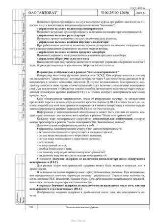 ГОСТ 3.1105-84
Лист 43
Дубликат
Взам.
Подп.
3100.25100.12056
ТИ Технологическая инструкция
ОАО "АВТОВАЗ"
ИзмЛист№документаПодписьДатаИзм.Лист№документаПодписьДата
Позволяет проконтролировать на слух включение муфты при работе двигателя на хо-
лостом ходу и выключателе кондиционера в положении "включено";
- управление выходом индикатора неисправности
Позволяет визуально проконтролировать включение сигнализатора неисправностей;
- управление выходом реле стартера
Позволяет проконтролировать на слух включение реле стартера;
- управление выходом клапана впускного коллектора
При работающем двигателе позволяет проконтролировать включение электромагнит-
ного клапана управления механизмом заслонок модуля впуска;
- управление выходом клапана продувки адсорбера
Позволяет управлять электромагнитным клапаном продувки адсорбера;
- управление оборотами холостого хода
Выполняется при работающем двигателе и позволяет управлять оборотами холостого
хода, задавая увеличение или уменьшение оборотов холостого хода.
Параметры, отображаемые в режиме "Коды неисправностей"
Контроллер выполняет функцию диагностики ЭСУД. Она осуществляется в течение
так называемого "драйв-цикла", который начинается через 5 сек после пуска двигателя и за-
канчивается в момент остановки двигателя. В случае возникновения неисправности кон-
троллер заносит в свою память соответствующий код и включает сигнализатор неисправно-
стей. Для исключения отображения ложных ошибок сигнализатор включается через опреде-
ленный промежуток времени (параметр FLC), в течение которого неисправность постоянно
присутствует.
Если обнаруженная неисправность после её регистрации исчезает, то сигнализатор
продолжает гореть в течение определенного времени (параметр HLC), а затем гаснет, но ди-
агностический код этой неисправности сохраняется в памяти контроллера в течение опреде-
ленного промежутка времени (параметр DLC) или до очистки кодов.
Информация о зафиксированной неисправности может быть считана из памяти кон-
троллера с помощью диагностического прибора в режиме "Коды неисправностей".
Каждому коду неисправности сопутствует дополнительная информация, которую
можно просмотреть в режиме "Коды неисправностей; Запомненные данные".
Дополнительная информация включает в себя:
♦ параметры, характеризующие статус и тип данной неисправности:
- активная неисправность (присутствует в настоящее время);
- сигнал выше максимального порогового значения;
- сигнал ниже минимального порогового значения;
- нет сигнала;
- недопустимый сигнал;
- ошибка более одного раза;
- по данному коду горит сигнализатор неисправностей;
- по данному коду мигает сигнализатор неисправностей.
♦ параметр Значение задержки до включения сигнализатора после обнаружения
неисправности (FLC)
Для разных кодов неисправностей задержка может быть задана в секундах или в
драйв-циклах.
В исходном состоянии параметр имеет предустановленное значение. При возникнове-
нии неисправности значение параметра начинает уменьшаться. Сигнализатор включается,
когда значение FLC становится равным нулю. При исчезновении неисправности предуста-
новленное значение параметра восстанавливается.
♦ параметр Значение задержки до выключения сигнализатора после того, как код
неисправности стал неактивным (HLC)
Отображается значение задержки в драйв-циклах после того, как неисправность ис-
чезла.
http://vnx.su/
 