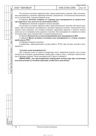 ГОСТ 3.1105-84
Лист 44Дубликат
Взам.
Подп.
3100.25100.12056
ТИ Технологическая инструкция
ОАО "АВТОВАЗ"
ИзмЛист№документаПодписьДатаИзм.Лист№документаПодписьДата
В исходном состоянии параметр имеет предустановленное значение. При исчезнове-
нии неисправности значение параметра начинает уменьшаться. Сигнализатор выключается,
когда значение HLC становится равным нулю.
♦ параметр Значение задержки до стирания кода неисправности из памяти кон-
троллера после того, как код стал неактивным (DLC)
Отображается значение задержки в циклах прогрева.
В исходном состоянии параметр имеет предустановленное значение (40 циклов про-
грева). При исчезновении неисправности значение параметра начинает уменьшаться после
каждого цикла прогрева, под которым понимают промежуток времени с момента запуска
двигателя до его прогрева выше заданного значения. Код неисправности стирается из памя-
ти контроллера, когда значение DLC становится равным нулю.
♦ параметр Количество случаев возникновения кода неисправности (HZ)
♦ параметр Время активного состояния кода неисправности в течение текущего
драйв-цикла (TSF)
Отображается время в секундах.
♦ параметры, характеризующие условия работы ЭСУД, при которых возникла неис-
правность.
Удаление кодов неисправностей
Для удаления кодов из памяти контроллера после завершения ремонта или в целях
контроля на повторное возникновение необходимо стереть коды с помощью диагностиче-
ского прибора в режиме "Коды неиспраностей; Стереть и обновить".
ВНИМАНИЕ. Для предотвращения повреждения контроллера при отключении
или подключении его питания зажигание должно быть выключено.
http://vnx.su/
 