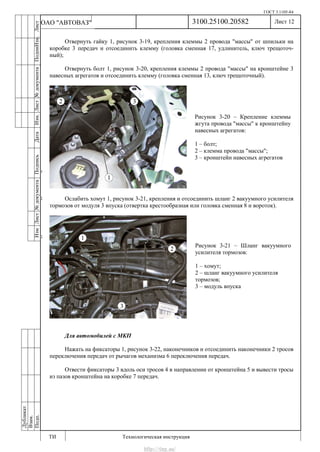 ГОСТ 3.1105-84
Лист 12
ИзмЛист№документаПодписьДатаИзм.Лист№документаПодпиИзм.Лист
№документаПодписьДата
сПрудскихД.А.18.06.12
РеваВ.В.26.10.12
ХристовП.Н.01.11.12
РеваВ.В.27.10.12
ПрудскихД.А.26.10.12
ьДата
Дубликат
Взам.
Подп.
3100.25100.20582
ТИ Технологическая инструкция
ОАО "АВТОВАЗ"
Рисунок 3-20 – Крепление клеммы
жгута провода "массы" к кронштейну
навесных агрегатов:
1 – болт;
2 – клемма провода "массы";
3 – кронштейн навесных агрегатов
Рисунок 3-21 – Шланг вакуумного
усилителя тормозов:
1 – хомут;
2 – шланг вакуумного усилителя
тормозов;
3 – модуль впуска
Отвернуть гайку 1, рисунок 3-19, крепления клеммы 2 провода "массы" от шпильки на
коробке 3 передач и отсоединить клемму (головка сменная 17, удлинитель, ключ трещоточ-
ный);
Отвернуть болт 1, рисунок 3-20, крепления клеммы 2 провода "массы" на кронштейне 3
навесных агрегатов и отсоединить клемму (головка сменная 13, ключ трещоточный).
Ослабить хомут 1, рисунок 3-21, крепления и отсоединить шланг 2 вакуумного усилителя
тормозов от модуля 3 впуска (отвертка крестообразная или головка сменная 8 и вороток).
Для автомобилей с МКП
Нажать на фиксаторы 1, рисунок 3-22, наконечников и отсоединить наконечники 2 тросов
переключения передач от рычагов механизма 6 переключения передач.
Отвести фиксаторы 3 вдоль оси тросов 4 в направлении от кронштейна 5 и вывести тросы
из пазов кронштейна на коробке 7 передач.
http://vnx.su/
 