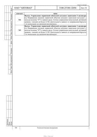 ГОСТ 3.1105-84
Лист 54Дубликат
Взам.
Подп.
3100.25100.12056
ТИ Технологическая инструкция
ОАО "АВТОВАЗ"
ИзмЛист№документаПодписьДатаИзм.Лист№документаПодписьДата
контакт цепь
N4
Выход. Управление первичной обмоткой катушки зажигания 2 цилиндра
(-). Напряжение питания первичной обмотки катушки зажигания поступает с
выхода (клемма "87") главного реле. Сигнал управления импульсный, активный
уровень - низкий, не более 2,5 В. Длительность зависит от напряжения бортсети
- от нескольких до десятков миллисекунд.
N5
Выход. Управление первичной обмоткой катушки зажигания 1 цилиндра
(-). Напряжение питания первичной обмотки катушки зажигания поступает с
выхода (клемма "87") главного реле. Сигнал управления импульсный, активный
уровень - низкий, не более 2,5 В. Длительность зависит от напряжения бортсети
- от нескольких до десятков миллисекунд.
http://vnx.su/
 