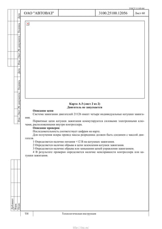 ГОСТ 3.1105-84
Лист 60Дубликат
Взам.
Подп.
3100.25100.12056
ТИ Технологическая инструкция
ОАО "АВТОВАЗ"
ИзмЛист№документаПодписьДатаИзм.Лист№документаПодписьДата
Карта А-3 (лист 2 из 2)
Двигатель не запускается
Описание цепи
Система зажигания двигателей 21126 имеет четыре индивидуальные катушки зажига-
ния.
Первичные цепи катушек зажигания коммутируются силовыми электронными клю-
чами, расположенными внутри контроллера.
Описание проверок
Последовательность соответствует цифрам на карте.
Для получения искры провод массы разрядника должен быть соединен с массой дви-
гателя.
1 Определяется наличие питания +12 В на катушках зажигания.
2 Определяется наличие обрыва в цепи заземления катушек зажигания.
3 Определяется наличие обрыва или замыкания цепей управления зажиганием.
4 В результате проверки определяется наличие неисправности контроллера или ка-
тушки зажигания.
http://vnx.su/
 