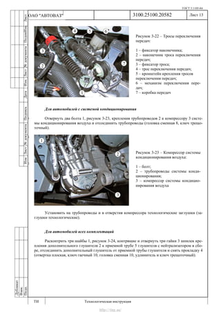 ГОСТ 3.1105-84
Лист 13
ИзмЛист№документаПодписьДатаИзм.Лист№документаПодпиИзм.Лист
№документаПодписьДата
сПрудскихД.А.18.06.12
РеваВ.В.26.10.12
ХристовП.Н.01.11.12
РеваВ.В.27.10.12
ПрудскихД.А.26.10.12
ьДата
Дубликат
Взам.
Подп.
3100.25100.20582
ТИ Технологическая инструкция
ОАО "АВТОВАЗ"
Рисунок 3-22 – Тросы переключения
передач:
1 – фиксатор наконечника;
2 – наконечник троса переключения
передач;
3 – фиксатор троса;
4 – трос переключения передач;
5 – кронштейн крепления тросов
переключения передач;
6 – механизм переключения пере-
дач;
7 – коробка передач
Рисунок 3-23 – Компрессор системы
кондиционирования воздуха:
1 – болт;
2 – трубопроводы системы конди-
ционирования;
3 – компрессор системы кондицио-
нирования воздуха
Для автомобилей с системой кондиционирования
Отвернуть два болта 1, рисунок 3-23, крепления трубопроводов 2 к компрессору 3 систе-
мы кондиционирования воздуха и отсоединить трубопроводы (головка сменная 8, ключ трещо-
точный).
Установить на трубопроводы и в отверстия компрессора технологические заглушки (за-
глушки технологические).
Для автомобилей всех комплектаций
Расконтрить три шайбы 1, рисунок 3-24, контрящие и отвернуть три гайки 3 шпилек кре-
пления дополнительного глушителя 2 к приемной трубе 5 глушителя с нейтрализатором в сбо-
ре, отсоединить дополнительный глушитель от приемной трубы глушителя и снять прокладку 4
(отвертка плоская, ключ гаечный 10, головка сменная 10, удлинитель и ключ трещоточный).
http://vnx.su/
 
