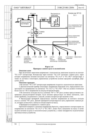 ГОСТ 3.1105-84
Лист 62Дубликат
Взам.
Подп.
3100.25100.12056
ТИ Технологическая инструкция
ОАО "АВТОВАЗ"
ИзмЛист№документаПодписьДатаИзм.Лист№документаПодписьДата
Карта А-4
Проверка главного реле и силовой цепи
Описание цепи
При включении зажигания напряжение с выключателя зажигания подается на контакт
"Х1.1/А5" контроллера. Контроллер через контакт "X1.1/J3" включает главное реле, через
которое напряжение питания поступает на контакты "Х1.1/L3" и "Х1.1/K3" контроллера, а
также на датчики и некоторые управляемые устройства (клапан продувки адсорбера, фор-
сунки, реле).
Описание проверок
1 На контакт "Х1.1/A5" контроллера напряжение подается с выключателя зажигания.
2 Диагностический прибор показывает напряжение бортовой сети, определяемое кон-
троллером по напряжению на контактах "Х1.1/L3" и "Х1.1/K3". Оно не должно отличаться
более чем на 1 В от напряжения на аккумуляторной батарее.
3 На контактах колодки жгута к клеммам "85" и "30" реле должно присутствовать на-
пряжение аккумуляторной батареи. Если питание присутствует на обоих контактах, лам-
почка пробника, соединенного с массой, должна загораться при касании к ним.
4 Предыдущей проверкой определялось наличие напряжения на контакте колодки
жгута к клемме "85" реле. Данной проверкой контролируется цепь управления главным ре-
ле, которая должна быть замкнута контроллером на массу.
5 Проверяется исправность главного реле.
Причиной неверного значения напряжения бортсети, определяемого контроллером по
напряжению на контактах "Х1.1/L3" и "Х1.1/K3", может быть замыкание на массу в цепях
подачи питания на реле и исполнительные устройства, а также некорректно подключенные
противоугонные устройства.
http://vnx.su/
 