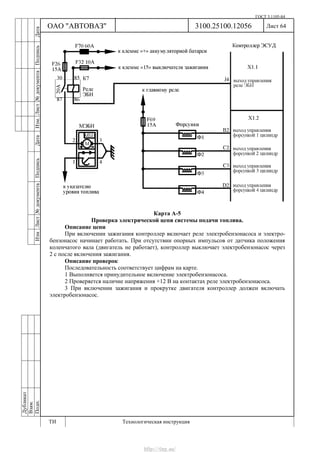 ГОСТ 3.1105-84
Лист 64Дубликат
Взам.
Подп.
3100.25100.12056
ТИ Технологическая инструкция
ОАО "АВТОВАЗ"
ИзмЛист№документаПодписьДатаИзм.Лист№документаПодписьДата
Карта А-5
Проверка электрической цепи системы подачи топлива.
Описание цепи
При включении зажигания контроллер включает реле электробензонасоса и электро-
бензонасос начинает работать. При отсутствии опорных импульсов от датчика положения
коленчатого вала (двигатель не работает), контроллер выключает электробензонасос через
2 с после включения зажигания.
Описание проверок
Последовательность соответствует цифрам на карте.
1 Выполняется принудительное включение электробензонасоса.
2 Проверяется наличие напряжения +12 В на контактах реле электробензонасоса.
3 При включении зажигания и прокрутке двигателя контроллер должен включать
электробензонасос.
http://vnx.su/
 