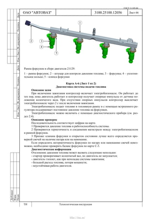 ГОСТ 3.1105-84
Лист 66Дубликат
Взам.
Подп.
3100.25100.12056
ТИ Технологическая инструкция
ОАО "АВТОВАЗ"
ИзмЛист№документаПодписьДатаИзм.Лист№документаПодписьДата
Рампа форсунок в сборе двигателя 21129:
1 – рампа форсунок; 2 – штуцер для контроля давления топлива; 3 – форсунка; 4 – уплотни-
тельное кольцо; 5 – клипса форсунки
Карта А-6 (Лист 1 из 2)
Диагностика системы подачи топлива
Описание цепи
При включении зажигания контроллер включает электробензонасос. Он работает до
тех пор, пока двигатель работает и контроллер получает опорные импульсы от датчика по-
ложения коленчатого вала. При отсутствии опорных импульсов контроллер выключает
электробензонасос через 2 с после включения зажигания.
Электробензонасос подает топливо в топливную рампу и с помощью встроенного ре-
гулятора поддерживает постоянное давление топлива на форсунках.
Электробензонасос можно включить с помощью диагностического прибора (см. раз-
дел 2.4).
Описание проверок
Последовательность соответствует цифрам на карте.
1 Проверяется давление топлива и работоспособность системы.
2 Проверяются герметичность и соединения магистрали между электробензонасосом
и рампой форсунок.
3 Прихват клапана форсунки в открытом состоянии лучше всего определяется про-
веркой свечей на наличие нагара или на намокание.
Если определить негерметичность форсунки по нагару или намоканию свечей невоз-
можно, необходимо проверить баланс форсунок по карте С-3.
Диагностическая информация
Отклонение давления топлива может вызвать следующие неполадки:
- стартер проворачивает коленчатый вал, но двигатель не запускается;
- двигатель глохнет, как при неполадке системы зажигания;
- большой расход топлива, потеря мощности;
- неустойчивая работа двигателя.
http://vnx.su/
 