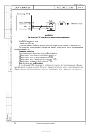 ГОСТ 3.1105-84
Лист 70Дубликат
Взам.
Подп.
3100.25100.12056
ТИ Технологическая инструкция
ОАО "АВТОВАЗ"
ИзмЛист№документаПодписьДатаИзм.Лист№документаПодписьДата
Код Р0030
Нагреватель ДК до нейтрализатора, цепь неисправна
Код Р0030 заносится если:
- двигатель работает;
- самодиагностика драйвера нагревателя определила отсутствие нагрузки на выходе.
Сигнализатор неисправностей загорается через 2 драйв-цикла после возникновения
кода неисправности.
Описание проверок
Последовательность соответствует цифрам на карте.
1 Проверяется наличие постоянной неисправности.
2 Проверяется цепь питания нагревателя УДК.
3 Проверяется цепь управления нагревателем УДК.
4 Проверяется исправность нагревателя УДК.
Диагностическая информация
В контроллере M86 используется драйвер нагревателя датчика кислорода, обладаю-
щий функцией самодиагностики. Он может определять наличие таких неисправностей, как
обрыв, короткое замыкание на массу или источник питания цепи управления нагревателем.
http://vnx.su/
 