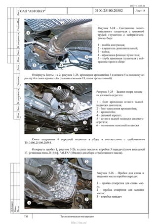 ГОСТ 3.1105-84
Лист 14
ИзмЛист№документаПодписьДатаИзм.Лист№документаПодпиИзм.Лист
№документаПодписьДата
сПрудскихД.А.18.06.12
РеваВ.В.26.10.12
ХристовП.Н.01.11.12
РеваВ.В.27.10.12
ПрудскихД.А.26.10.12
ьДата
Дубликат
Взам.
Подп.
3100.25100.20582
ТИ Технологическая инструкция
ОАО "АВТОВАЗ"
Рисунок 3-24 – Соединение допол-
нительного глушителя с приемной
трубой глушителя с нейтрализато-
ром в сборе:
1 – шайба контрящая;
2 – глушитель дополнительный;
3 – гайка;
4 – прокладка фланца глушителя;
5 – труба приемная глушителя с ней-
трализатором в сборе
Рисунок 3-25 – Задняя опора подвес-
ки силового агрегата:
1 – болт крепления штанги задней
подвески двигателя;
2 – болт крепления кронштейна;
3 – кронштейн;
4 – силовой агрегат;
5 – штанга задней подвески силового
агрегата;
6 – подрамник передней подвески
Рисунок 3-26 – Пробки для слива и
заправки масла коробки передач:
1 – пробка отверстия для слива мас-
ла;
2 – пробка отверстия для заливки
масла;
3 – коробка передач
Отвернуть болты 1 и 2, рисунок 3-25, крепления кронштейна 3 и штанги 5 к силовому аг-
регату 4 и снять кронштейн (головка сменная 18, ключ трещоточный).
Снять подрамник 6 передней подвески в сборе в соответствии с требованиями
ТИ 3100.25100.20584.
Отвернуть пробку 1, рисунок 3-26, и слить масло из коробки 3 передач (ключ кольцевой
17, установка типа 24164 ф. "ALFA" (Италия) для сбора отработанного масла).
http://vnx.su/
 