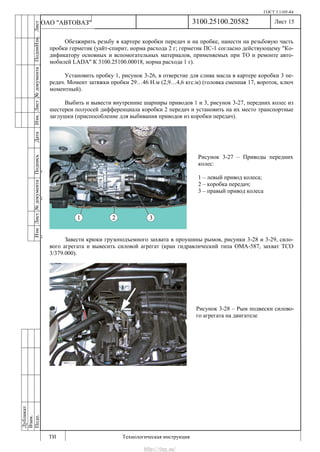 ГОСТ 3.1105-84
Лист 15
ИзмЛист№документаПодписьДатаИзм.Лист№документаПодпиИзм.Лист
№документаПодписьДата
сПрудскихД.А.18.06.12
РеваВ.В.26.10.12
ХристовП.Н.01.11.12
РеваВ.В.27.10.12
ПрудскихД.А.26.10.12
ьДата
Дубликат
Взам.
Подп.
3100.25100.20582
ТИ Технологическая инструкция
ОАО "АВТОВАЗ"
Рисунок 3-27 – Приводы передних
колес:
1 – левый привод колеса;
2 – коробка передач;
3 – правый привод колеса
Рисунок 3-28 – Рым подвески силово-
го агрегата на двигателе
Обезжирить резьбу в картере коробки передач и на пробке, нанести на резьбовую часть
пробки герметик (уайт-спирит, норма расхода 2 г; герметик ПС-1 согласно действующему "Ко-
дификатору основных и вспомогательных материалов, применяемых при ТО и ремонте авто-
мобилей LADA" К 3100.25100.00018, норма расхода 1 г).
Установить пробку 1, рисунок 3-26, в отверстие для слива масла в картере коробки 3 пе-
редач. Момент затяжки пробки 29…46 Н.м (2,9…4,6 кгс.м) (головка сменная 17, вороток, ключ
моментный).
Выбить и вывести внутренние шарниры приводов 1 и 3, рисунок 3-27, передних колес из
шестерен полуосей дифференциала коробки 2 передач и установить на их место транспортные
заглушки (приспособление для выбивания приводов из коробки передач).
Завести крюки грузоподъемного захвата в проушины рымов, рисунки 3-28 и 3-29, сило-
вого агрегата и вывесить силовой агрегат (кран гидравлический типа ОМА-587, захват ТСО
3/379.000).
http://vnx.su/
 