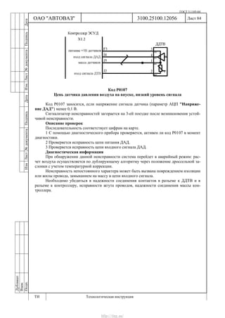 ГОСТ 3.1105-84
Лист 84Дубликат
Взам.
Подп.
3100.25100.12056
ТИ Технологическая инструкция
ОАО "АВТОВАЗ"
ИзмЛист№документаПодписьДатаИзм.Лист№документаПодписьДата
Код Р0107
Цепь датчика давления воздуха на впуске, низкий уровень сигнала
Код Р0107 заносится, если напряжение сигнала датчика (параметр АЦП "Напряже-
ние ДАД") менее 0,1 В.
Сигнализатор неисправностей загорается на 3-ей поездке после возникновения устой-
чивой неисправности.
Описание проверок
Последовательность соответствует цифрам на карте.
1 С помощью диагностического прибора проверяется, активен ли код Р0107 в момент
диагностики.
2 Проверяется исправность цепи питания ДАД.
3 Проверяется исправность цепи входного сигнала ДАД.
Диагностическая информация
При обнаружении данной неисправности система перейдет в аварийный режим: рас-
чет воздуха осуществляется по дублирующему алгоритму через положение дроссельной за-
слонки с учетом температурной коррекции.
Неисправность непостоянного характера может быть вызвана повреждением изоляции
или жилы провода, замыканием на массу в цепи входного сигнала.
Необходимо убедиться в надежности соединения контактов в разъеме к ДДТВ и в
разъеме к контроллеру, исправности жгута проводов, надежности соединения массы кон-
троллера.
http://vnx.su/
 