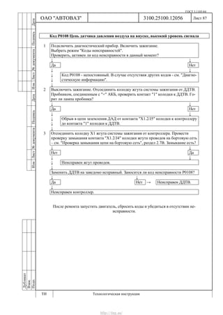 ГОСТ 3.1105-84
Лист 87
Дубликат
Взам.
Подп.
3100.25100.12056
ТИ Технологическая инструкция
ОАО "АВТОВАЗ"
ИзмЛист№документаПодписьДатаИзм.Лист№документаПодписьДата
Код Р0108 Цепь датчика давления воздуха на впуске, высокий уровень сигнала
1 Подключить диагностический прибор. Включить зажигание.
Выбрать режим "Коды неисправностей".
Проверить, активен ли код неисправности в данный момент?
↓ ↓
Да Нет
↓ ↓
↓
↓
Код Р0108 - непостоянный. В случае отсутствия других кодов - см. "Диагно-
стическую информацию".
↓
2 Выключить зажигание. Отсоединить колодку жгута системы зажигания от ДДТВ.
Пробником, соединенным с "+" АКБ, проверить контакт "1" колодки к ДДТВ. Го-
рит ли лампа пробника?
↓ ↓
Да Нет
↓ ↓
↓
↓
Обрыв в цепи заземления ДАД от контакта "Х1.2/J5" колодки к контроллеру
до контакта "1" колодки к ДДТВ.
↓
3 Отсоединить колодку Х1 жгута системы зажигания от контроллера. Провести
проверку замыкания контакта "Х1.2/J4" колодки жгута проводов на бортовую сеть
– см. "Проверка замыкания цепи на бортовую сеть", раздел 2.7В. Замыкание есть?
↓ ↓
Нет Да
↓ ↓
↓ Неисправен жгут проводов.
↓
Заменить ДДТВ на заведомо исправный. Заносится ли код неисправности Р0108?
↓ ↓
Да Нет → Неисправен ДДТВ.
↓
Неисправен контроллер.
После ремонта запустить двигатель, сбросить коды и убедиться в отсутствии не-
исправности.
http://vnx.su/
 