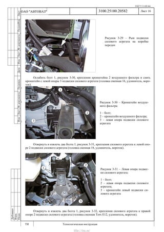 ГОСТ 3.1105-84
Лист 16
ИзмЛист№документаПодписьДатаИзм.Лист№документаПодпиИзм.Лист
№документаПодписьДата
сПрудскихД.А.18.06.12
РеваВ.В.26.10.12
ХристовП.Н.01.11.12
РеваВ.В.27.10.12
ПрудскихД.А.26.10.12
ьДата
Дубликат
Взам.
Подп.
3100.25100.20582
ТИ Технологическая инструкция
ОАО "АВТОВАЗ"
Рисунок 3-29 – Рым подвески
силового агрегата на коробке
передач
Рисунок 3-30 – Кронштейн воздуш-
ного фильтра:
1 – болт;
2 – кронштейн воздушного фильтра;
3 – левая опора подвески силового
агрегата
Рисунок 3-31 – Левая опора подвес-
ки силового агрегата:
1 – болт;
2 – левая опора подвески силового
агрегата;
3 – кронштейн левый подвески си-
лового агрегата
Ослабить болт 1, рисунок 3-30, крепления кронштейна 2 воздушного фильтра и снять
кронштейн с левой опоры 3 подвески силового агрегата (головка сменная 16, удлинитель, воро-
ток).
Отвернуть и извлечь два болта 1, рисунок 3-31, крепления силового агрегата к левой опо-
ре 2 подвески силового агрегата (головка сменная 18, удлинитель, вороток).
Отвернуть и извлечь два болта 1, рисунок 3-32, крепления силового агрегата к правой
опоре 2 подвески силового агрегата (головка сменная Torx E12, удлинитель, вороток).
http://vnx.su/
 