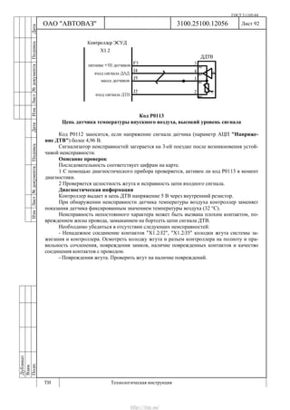 ГОСТ 3.1105-84
Лист 92Дубликат
Взам.
Подп.
3100.25100.12056
ТИ Технологическая инструкция
ОАО "АВТОВАЗ"
ИзмЛист№документаПодписьДатаИзм.Лист№документаПодписьДата
Код Р0113
Цепь датчика температуры впускного воздуха, высокий уровень сигнала
Код Р0112 заносится, если напряжение сигнала датчика (параметр АЦП "Напряже-
ние ДТВ") более 4,96 В.
Сигнализатор неисправностей загорается на 3-ей поездке после возникновения устой-
чивой неисправности.
Описание проверок
Последовательность соответствует цифрам на карте.
1 С помощью диагностического прибора проверяется, активен ли код Р0113 в момент
диагностики.
2 Проверяется целостность жгута и исправность цепи входного сигнала.
Диагностическая информация
Контроллер выдает в цепь ДТВ напряжение 5 В через внутренний резистор.
При обнаружении неисправности датчика температуры воздуха контроллер заменяет
показания датчика фиксированным значением температуры воздуха (32 °С).
Неисправность непостоянного характера может быть вызвана плохим контактом, по-
вреждением жилы провода, замыканием на бортсеть цепи сигнала ДТВ.
Необходимо убедиться в отсутствии следующих неисправностей:
- Ненадежное соединение контактов "X1.2/J2", "X1.2/J5" колодки жгута системы за-
жигания и контроллера. Осмотреть колодку жгута и разъем контроллера на полноту и пра-
вильность сочленения, повреждения замков, наличие поврежденных контактов и качество
соединения контактов с проводом.
- Повреждения жгута. Проверить жгут на наличие повреждений.
http://vnx.su/
 
