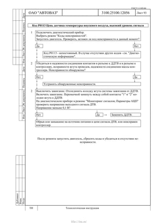ГОСТ 3.1105-84
Лист 93
Дубликат
Взам.
Подп.
3100.25100.12056
ТИ Технологическая инструкция
ОАО "АВТОВАЗ"
ИзмЛист№документаПодписьДатаИзм.Лист№документаПодписьДата
Код Р0113 Цепь датчика температуры впускного воздуха, высокий уровень сигнала
1 Подключить диагностический прибор.
Выбрать режим "Коды неисправностей".
Запустить двигатель. Проверить, активен ли код неисправности в данный момент?
↓ ↓
Да Нет
↓ ↓
↓
↓
Код Р0113 - непостоянный. В случае отсутствия других кодов - см. "Диагно-
стическую информацию".
↓
2 Убедиться в надежности соединения контактов в разъеме к ДДТВ и в разъеме к
контроллеру, исправности жгута проводов, надежности соединения массы кон-
троллера. Неисправности обнаружены?
↓ ↓
Нет Да
↓ ↓
↓ Устранить обнаруженные неисправности.
↓
2 Выключить зажигание. Отсоединить колодку жгута системы зажигания от ДДТВ.
Включить зажигание. Перемычкой замкнуть между собой контакты "1" и "2" ко-
лодки жгута к ДДТВ.
На диагностическом приборе в режиме "Мониторинг сигналов; Параметры АЦП"
проверить напряжение выходного сигнала ДТВ.
Напряжение меньше 0,1 В?
↓ ↓
Нет Да → Заменить ДДТВ.
↓
Обрыв или замыкание на источник питания в цепи сигнала ДТВ, или неисправен
контроллер.
После ремонта запустить двигатель, сбросить коды и убедиться в отсутствии не-
исправности.
http://vnx.su/
 