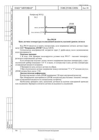 ГОСТ 3.1105-84
Лист 98Дубликат
Взам.
Подп.
3100.25100.12056
ТИ Технологическая инструкция
ОАО "АВТОВАЗ"
ИзмЛист№документаПодписьДатаИзм.Лист№документаПодписьДата
Код Р0118
Цепь датчика температуры охлаждающей жидкости, высокий уровень сигнала
Код Р0118 вводится в память контроллера, если напряжение сигнала датчика (пара-
метр АЦП "Напряжение ДТОЖ") более 4,88 В.
Сигнализатор неисправностей загорается через 2 драйв-цикла после возникновения
кода неисправности.
Описание проверок
1 В ходе этой проверки моделируются условия кода Р0117 - высокая температу-
ра/низкое сопротивление датчика.
Если контроллер получает сигнал низкого напряжения (высокая температура), а диаг-
ностический прибор показывает 135 °С и выше, то контроллер и цепь датчика температуры
охлаждающей жидкости исправны.
2 Проверяется цепь сигнала датчика на обрыв.
3 При отключенном датчике напряжение между контактами "1" и "2" колодки жгута к
ДТОЖ должно быть около +5 В.
Диагностическая информация
Контроллер выдает в цепь ДТОЖ напряжение 5 В через внутренний резистор.
При обнаружении неисправности ДТОЖ контроллер рассчитывает значение темпера-
туры охлаждающей жидкости по специальному алгоритму.
Необходимо проверить цепь заземления датчиков на наличие неисправной проводки
или соединения. Проверьте контакты датчика на надежность соединений.
http://vnx.su/
 