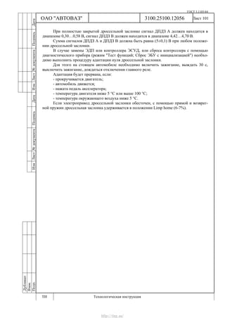 ГОСТ 3.1105-84
Лист 101
Дубликат
Взам.
Подп.
3100.25100.12056
ТИ Технологическая инструкция
ОАО "АВТОВАЗ"
ИзмЛист№документаПодписьДатаИзм.Лист№документаПодписьДата
При полностью закрытой дроссельной заслонке сигнал ДПДЗ А должен находится в
диапазоне 0,30…0,58 В, сигнал ДПДЗ В должен находится в диапазоне 4,42…4,70 В.
Сумма сигналов ДПДЗ А и ДПДЗ В должна быть равна (5±0,1) В при любом положе-
нии дроссельной заслонки.
В случае замены ЭДП или контроллера ЭСУД, или сброса контроллера с помощью
диагностического прибора (режим "Тест функций; Сброс ЭБУ с инициализацией") необхо-
димо выполнить процедуру адаптации нуля дроссельной заслонки.
Для этого на стоящем автомобиле необходимо включить зажигание, выждать 30 с,
выключить зажигание, дождаться отключения главного реле.
Адаптация будет прервана, если:
- прокручивается двигатель;
- автомобиль движется;
- нажата педаль акселератора;
- температура двигателя ниже 5 °С или выше 100 °С;
- температура окружающего воздуха ниже 5 °С.
Если электропривод дроссельной заслонки обесточен, с помощью прямой и возврат-
ной пружин дроссельная заслонка удерживается в положении Limp home (6-7%).
http://vnx.su/
 