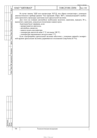 ГОСТ 3.1105-84
Лист 104Дубликат
Взам.
Подп.
3100.25100.12056
ТИ Технологическая инструкция
ОАО "АВТОВАЗ"
ИзмЛист№документаПодписьДатаИзм.Лист№документаПодписьДата
В случае замены ЭДП или контроллера ЭСУД, или сброса контроллера с помощью
диагностического прибора (режим "Тест функций; Сброс ЭБУ с инициализацией") необхо-
димо выполнить процедуру адаптации нуля дроссельной заслонки.
Для этого на стоящем автомобиле необходимо включить зажигание, выждать 30 с,
выключить зажигание, дождаться отключения главного реле.
Адаптация будет прервана, если:
- прокручивается двигатель;
- автомобиль движется;
- нажата педаль акселератора;
- температура двигателя ниже 5 °С или выше 100 °С;
- температура окружающего воздуха ниже 5 °С.
Если электропривод дроссельной заслонки обесточен, с помощью прямой и возврат-
ной пружин дроссельная заслонка удерживается в положении Limp home (6-7%).
http://vnx.su/
 