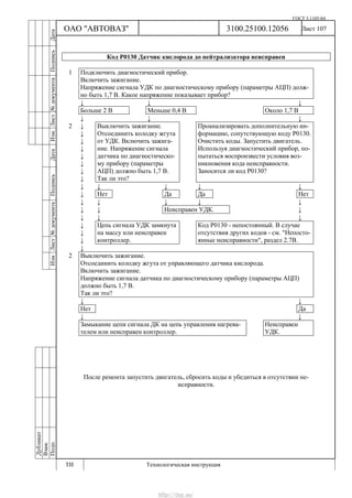 ГОСТ 3.1105-84
Лист 107
Дубликат
Взам.
Подп.
3100.25100.12056
ТИ Технологическая инструкция
ОАО "АВТОВАЗ"
ИзмЛист№документаПодписьДатаИзм.Лист№документаПодписьДата
Код Р0130 Датчик кислорода до нейтрализатора неисправен
1 Подключить диагностический прибор.
Включить зажигание.
Напряжение сигнала УДК по диагностическому прибору (параметры АЦП) долж-
но быть 1,7 В. Какое напряжение показывает прибор?
↓ ↓ ↓
Больше 2 В Меньше 0,4 В Около 1,7 В
↓ ↓ ↓
2 ↓
↓
↓
↓
↓
↓
↓
↓
Выключить зажигание.
Отсоединить колодку жгута
от УДК. Включить зажига-
ние. Напряжение сигнала
датчика по диагностическо-
му прибору (параметры
АЦП) должно быть 1,7 В.
Так ли это?
Проанализировать дополнительную ин-
формацию, сопутствующую коду Р0130.
Очистить коды. Запустить двигатель.
Используя диагностический прибор, по-
пытаться воспроизвести условия воз-
никновения кода неисправности.
Заносится ли код Р0130?
↓ ↓ ↓ ↓ ↓
↓ Нет Да Да Нет
↓ ↓ ↓ ↓ ↓
↓ ↓ Неисправен УДК. ↓
↓ ↓ ↓
↓
↓
↓
Цепь сигнала УДК замкнута
на массу или неисправен
контроллер.
Код Р0130 - непостоянный. В случае
отсутствия других кодов - см. "Непосто-
янные неисправности", раздел 2.7В.
↓
2 Выключить зажигание.
Отсоединить колодку жгута от управляющего датчика кислорода.
Включить зажигание.
Напряжение сигнала датчика по диагностическому прибору (параметры АЦП)
должно быть 1,7 В.
Так ли это?
↓ ↓
Нет Да
↓ ↓
Замыкание цепи сигнала ДК на цепь управления нагрева-
телем или неисправен контроллер.
Неисправен
УДК.
После ремонта запустить двигатель, сбросить коды и убедиться в отсутствии не-
исправности.
http://vnx.su/
 