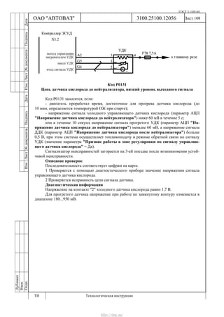 ГОСТ 3.1105-84
Лист 108Дубликат
Взам.
Подп.
3100.25100.12056
ТИ Технологическая инструкция
ОАО "АВТОВАЗ"
ИзмЛист№документаПодписьДатаИзм.Лист№документаПодписьДата
Код Р0131
Цепь датчика кислорода до нейтрализатора, низкий уровень выходного сигнала
Код Р0131 заносится, если:
- двигатель проработал время, достаточное для прогрева датчика кислорода (до
10 мин, определяется температурой ОЖ при старте);
- напряжение сигнала холодного управляющего датчика кислорода (параметр АЦП
"Напряжение датчика кислорода до нейтрализатора") ниже 60 мВ в течение 5 с;
или в течение 10 секунд напряжение сигнала прогретого УДК (параметр АЦП "На-
пряжение датчика кислорода до нейтрализатора") меньше 60 мВ, а напряжение сигнала
ДДК (параметр АЦП "Напряжение датчика кислорода после нейтрализатора") больше
0,5 В, при этом система осуществляет топливоподачу в режиме обратной связи по сигналу
УДК (значение параметра "Признак работы в зоне регулировки по сигналу управляю-
щего датчика кислорода" = Да).
Сигнализатор неисправностей загорается на 3-ей поездке после возникновения устой-
чивой неисправности.
Описание проверок
Последовательность соответствует цифрам на карте.
1 Проверяется с помощью диагностического прибора значение напряжения сигнала
управляющего датчика кислорода.
2 Проверяется исправность цепи сигнала датчика.
Диагностическая информация
Напряжение на контакте "2" холодного датчика кислорода равно 1,7 В.
Для прогретого датчика напряжение при работе по замкнутому контуру изменяется в
диапазоне 180...950 мВ.
http://vnx.su/
 