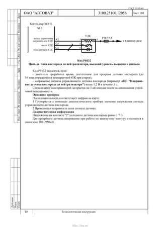 ГОСТ 3.1105-84
Лист 110Дубликат
Взам.
Подп.
3100.25100.12056
ТИ Технологическая инструкция
ОАО "АВТОВАЗ"
ИзмЛист№документаПодписьДатаИзм.Лист№документаПодписьДата
Код Р0132
Цепь датчика кислорода до нейтрализатора, высокий уровень выходного сигнала
Код Р0132 заносится, если:
- двигатель проработал время, достаточное для прогрева датчика кислорода (до
10 мин, определяется температурой ОЖ при старте);
- напряжение сигнала управляющего датчика кислорода (параметр АЦП "Напряже-
ние датчика кислорода до нейтрализатора") выше 1,2 В в течение 5 с.
Сигнализатор неисправностей загорается на 3-ей поездке после возникновения устой-
чивой неисправности.
Описание проверок
Последовательность соответствует цифрам на карте.
1 Проверяется с помощью диагностического прибора значение напряжения сигнала
управляющего датчика кислорода.
2 Проверяется исправность цепи сигнала датчика.
Диагностическая информация
Напряжение на контакте "2" холодного датчика кислорода равно 1,7 В.
Для прогретого датчика напряжение при работе по замкнутому контуру изменяется в
диапазоне 180...950мВ.
http://vnx.su/
 