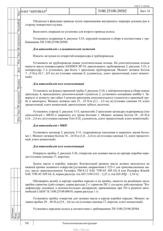 ГОСТ 3.1105-84
Лист 18
ИзмЛист№документаПодписьДатаИзм.Лист№документаПодпиИзм.Лист
№документаПодписьДата
сПрудскихД.А.18.06.12
РеваВ.В.26.10.12
ХристовП.Н.01.11.12
РеваВ.В.27.10.12
ПрудскихД.А.26.10.12
ьДата
Дубликат
Взам.
Подп.
3100.25100.20582
ТИ Технологическая инструкция
ОАО "АВТОВАЗ"
Убедиться в фиксации привода путем перемещения внутреннего шарнира усилием рук в
сторону поворотного кулака.
Выполнить операции по установке для второго привода колеса.
Установить подрамник 6, рисунок 3-25, передней подвески в сборе в соответствии с тре-
бованиями ТИ 3100.25100.20584.
Для автомобилей с климатической системой
Извлечь заглушки из отверстий компрессора и трубопроводов.
Установить на трубопроводы новые уплотнительные кольца. На уплотнительные кольца
нанести масло компрессорное SANDEN SP-10, присоединить трубопроводы 2, рисунок 3-23, к
компрессору 3 и установить два болта 1 крепления трубопроводов. Момент затяжки болтов
7…9 Н.м (0,7…0,9 кгс.м) (головка сменная 8, удлинитель, ключ трещоточный, ключ момент-
ный).
Для автомобилей всех комплектаций
Установить на фланец приемной трубы 5, рисунок 3-24, с нейтрализатором в сборе новую
прокладку 4, присоединить дополнительный глушитель 2, установить контрящие шайбы 1. За-
вернуть и затянуть три гайки 3 шпилек крепления дополнительного глушителя к приемной тру-
бе и законтрить. Момент затяжки гаек 21…25 Н.м (2,1…2,5 кгс.м) (головка сменная 10, ключ
трещоточный, ключ моментный, притупленное зубило, молоток).
Установить стартер 3, рисунок 3-13, кронштейн 2 крепления цилиндра гидропривода (для
автомобилей с МКП) и закрепить его тремя болтами 1. Момент затяжки болтов 18…24 Н.м
(1,8…2,4 кгс.м) (головка сменная Torx E10, удлинитель, ключ трещоточный, ключ моментный).
Для автомобилей с МКП
Установить цилиндр 2, рисунок 3-11, гидропривода сцепления и закрепить двумя болта-
ми 1. Момент затяжки болтов 18…24 Н.м (1,8…2,4 кгс.м) (головка сменная 13, ключ трещоточ-
ный, ключ моментный).
Для автомобилей всех комплектаций
Отвернуть пробку 2, рисунок 3-26, отверстия для заливки масла на картере коробки пере-
дач (головка сменная 17, вороток).
Залить масло в коробку передач. Контрольный уровень масла должен находиться на
нижней кромке заливного отверстия (установка заправочная С-223-1 для трансмиссионных ма-
сел, масло трансмиссионное Татнефть ТМ-4-12 SAE 75W-85 API GL-4 или Роснефть Kinetik
SAE 75W-85 API GL-4, норма расхода: для КП 2180/2182 – 2,25 л; для КП JHQ – 2,34 л).
Обезжирить резьбу в картере коробки передач и на пробке, нанести на резьбовую часть
пробки герметик (уайт-спирит, норма расхода 2 г; герметик ПС-1 согласно действующему "Ко-
дификатору основных и вспомогательных материалов, применяемых при ТО и ремонте авто-
мобилей LADA" К 3100.25100.00018, норма расхода 1 г).
Установить пробку отверстия для заливки масла в картер коробки передач. Момент за-
тяжки пробки 29…46 Н.м (2,9…4,6 кгс.м) (головка сменная 17, вороток, ключ моментный).
Установить передние колеса в соответствии с требованиями ТИ 3100.25100.20584.
http://vnx.su/
 