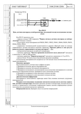ГОСТ 3.1105-84
Лист 112Дубликат
Взам.
Подп.
3100.25100.12056
ТИ Технологическая инструкция
ОАО "АВТОВАЗ"
ИзмЛист№документаПодписьДатаИзм.Лист№документаПодписьДата
Код Р0133
Цепь датчика кислорода до нейтрализатора, медленный отклик на изменение состава
смеси
Код Р0133 заносится, если:
- периода сигнала УДК (параметр "Период сигнала датчика кислорода до нейтра-
лизатора") больше 2 секунд;
- отсутствуют коды неисправностей Р0030, Р0031, Р0032, Р0441, Р0444, Р0458, Р0459,
Р0560, Р0562, Р0563;
- управление топливоподачей осуществляется в режиме обратной связи по сигналу
управляющего датчика кислорода (значение параметра "Признак работы в зоне регули-
ровки по сигналу управляющего датчика кислорода" = Да);
- нейтрализатор прогрелся до рабочей температуры;
- значение параметра "Частота вращения коленчатого вала двигателя" находится
в диапазоне от 1440 до 2880 об/мин;
- значение параметра "Параметр нагрузки" находится в диапазоне от 15 до 50 %;
- прошло более 10 секунд после выключения продувки адсорбера.
Сигнализатор неисправностей загорается на 3-ей поездке после возникновения устой-
чивой неисправности.
Описание проверок
Последовательность соответствует цифрам на карте.
1 Проверяется наличие других неисправностей.
2 Проверяется наличие постоянной неисправности.
3 Проверяется возможность возникновения кода вследствие неисправности в системе
выпуска или нарушения контакта, проверяется цепь заземления датчика.
4 Проверяется исправность цепи выходного сигнала датчика.
5 Проверяется исправность цепи выходного сигнала датчика.
Диагностическая информация
Неисправность непостоянного характера может быть вызвана наличием следующих
неисправностей:
Неверное или ненадежное соединение контактов колодок жгута системы зажига-
ния, датчика и контроллера. Осмотреть разъемы датчика и контроллера, колодки жгута на
полноту и правильность сочленения, повреждения замков, наличие поврежденных контак-
тов и качество соединения контактов с проводом.
Повреждения жгута. Проверить жгут на наличие повреждений.
http://vnx.su/
 