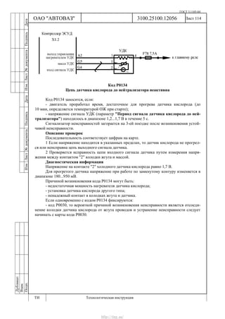 ГОСТ 3.1105-84
Лист 114Дубликат
Взам.
Подп.
3100.25100.12056
ТИ Технологическая инструкция
ОАО "АВТОВАЗ"
ИзмЛист№документаПодписьДатаИзм.Лист№документаПодписьДата
Код Р0134
Цепь датчика кислорода до нейтрализатора неактивна
Код Р0134 заносится, если:
- двигатель проработал время, достаточное для прогрева датчика кислорода (до
10 мин, определяется температурой ОЖ при старте);
- напряжение сигнала УДК (параметр "Период сигнала датчика кислорода до ней-
трализатора") находилось в диапазоне 1,2...1,7 В в течение 5 с.
Сигнализатор неисправностей загорается на 3-ей поездке после возникновения устой-
чивой неисправности.
Описание проверок
Последовательность соответствует цифрам на карте.
1 Если напряжение находится в указанных пределах, то датчик кислорода не прогрел-
ся или неисправна цепь выходного сигнала датчика.
2 Проверяется исправность цепи входного сигнала датчика путем измерения напря-
жения между контактом "2" колодки жгута и массой.
Диагностическая информация
Напряжение на контакте "2" холодного датчика кислорода равно 1,7 В.
Для прогретого датчика напряжение при работе по замкнутому контуру изменяется в
диапазоне 180...950 мВ.
Причиной возникновения кода Р0134 могут быть:
- недостаточная мощность нагревателя датчика кислорода;
- установка датчика кислорода другого типа;
- ненадежный контакт в колодках жгута и датчика.
Если одновременно с кодом Р0134 фиксируются:
- код Р0030, то вероятной причиной возникновения неисправности является отсоеди-
нение колодки датчика кислорода от жгута проводов и устранение неисправности следует
начинать с карты кода Р0030.
http://vnx.su/
 