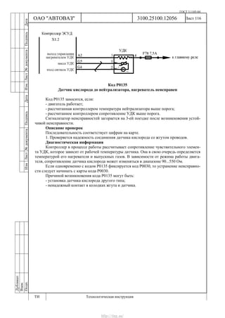 ГОСТ 3.1105-84
Лист 116Дубликат
Взам.
Подп.
3100.25100.12056
ТИ Технологическая инструкция
ОАО "АВТОВАЗ"
ИзмЛист№документаПодписьДатаИзм.Лист№документаПодписьДата
Код Р0135
Датчик кислорода до нейтрализатора, нагреватель неисправен
Код Р0135 заносится, если:
- двигатель работает;
- рассчитанная контроллером температура нейтрализатора выше порога;
- рассчитанное контроллером сопротивление УДК выше порога.
Сигнализатор неисправностей загорается на 3-ей поездке после возникновения устой-
чивой неисправности.
Описание проверок
Последовательность соответствует цифрам на карте.
1. Проверяется надежность соединения датчика кислорода со жгутом проводов.
Диагностическая информация
Контроллер в процессе работы рассчитывает сопротивление чувствительного элемен-
та УДК, которое зависит от рабочей температуры датчика. Она в свою очередь определяется
температурой его нагревателя и выпускных газов. В зависимости от режима работы двига-
теля, сопротивление датчика кислорода может изменяться в диапазоне 90...550 Ом.
Если одновременно с кодом Р0135 фиксируется код Р0030, то устранение неисправно-
сти следует начинать с карты кода Р0030.
Причиной возникновения кода Р0135 могут быть:
- установка датчика кислорода другого типа;
- ненадежный контакт в колодках жгута и датчика.
http://vnx.su/
 