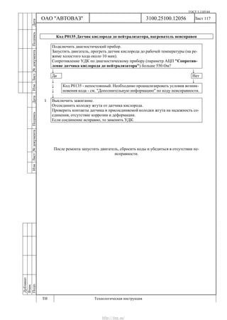 ГОСТ 3.1105-84
Лист 117
Дубликат
Взам.
Подп.
3100.25100.12056
ТИ Технологическая инструкция
ОАО "АВТОВАЗ"
ИзмЛист№документаПодписьДатаИзм.Лист№документаПодписьДата
Код Р0135 Датчик кислорода до нейтрализатора, нагреватель неисправен
Подключить диагностический прибор.
Запустить двигатель, прогреть датчик кислорода до рабочей температуры (на ре-
жиме холостого хода около 10 мин).
Сопротивление УДК по диагностическому прибору (параметр АЦП "Сопротив-
ление датчика кислорода до нейтрализатора") больше 550 Ом?
↓ ↓
Да Нет
↓ ↓
↓
↓
Код Р0135 - непостоянный. Необходимо проанализировать условия возник-
новения кода - см. "Дополнительную информацию" по коду неисправности.
↓
1 Выключить зажигание.
Отсоединить колодку жгута от датчика кислорода.
Проверить контакты датчика и присоединяемой колодки жгута на надежность со-
единения, отсутствие коррозии и деформации.
Если соединение исправно, то заменить УДК.
После ремонта запустить двигатель, сбросить коды и убедиться в отсутствии не-
исправности.
http://vnx.su/
 