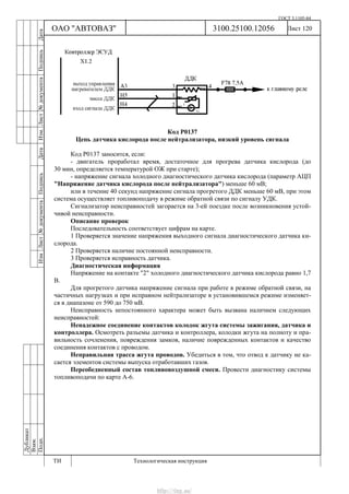 ГОСТ 3.1105-84
Лист 120Дубликат
Взам.
Подп.
3100.25100.12056
ТИ Технологическая инструкция
ОАО "АВТОВАЗ"
ИзмЛист№документаПодписьДатаИзм.Лист№документаПодписьДата
Код Р0137
Цепь датчика кислорода после нейтрализатора, низкий уровень сигнала
Код Р0137 заносится, если:
- двигатель проработал время, достаточное для прогрева датчика кислорода (до
30 мин, определяется температурой ОЖ при старте);
- напряжение сигнала холодного диагностического датчика кислорода (параметр АЦП
"Напряжение датчика кислорода после нейтрализатора") меньше 60 мВ;
или в течение 40 секунд напряжение сигнала прогретого ДДК меньше 60 мВ, при этом
система осуществляет топливоподачу в режиме обратной связи по сигналу УДК.
Сигнализатор неисправностей загорается на 3-ей поездке после возникновения устой-
чивой неисправности.
Описание проверок
Последовательность соответствует цифрам на карте.
1 Проверяется значение напряжения выходного сигнала диагностического датчика ки-
слорода.
2 Проверяется наличие постоянной неисправности.
3 Проверяется исправность датчика.
Диагностическая информация
Напряжение на контакте "2" холодного диагностического датчика кислорода равно 1,7
В.
Для прогретого датчика напряжение сигнала при работе в режиме обратной связи, на
частичных нагрузках и при исправном нейтрализаторе в установившемся режиме изменяет-
ся в диапазоне от 590 до 750 мВ.
Неисправность непостоянного характера может быть вызвана наличием следующих
неисправностей:
Ненадежное соединение контактов колодок жгута системы зажигания, датчика и
контроллера. Осмотреть разъемы датчика и контроллера, колодки жгута на полноту и пра-
вильность сочленения, повреждения замков, наличие поврежденных контактов и качество
соединения контактов с проводом.
Неправильная трасса жгута проводов. Убедиться в том, что отвод к датчику не ка-
сается элементов системы выпуска отработавших газов.
Переобедненный состав топливовоздушной смеси. Провести диагностику системы
топливоподачи по карте А-6.
http://vnx.su/
 