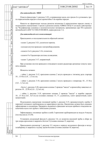 ГОСТ 3.1105-84
Лист 19
ИзмЛист№документаПодписьДатаИзм.Лист№документаПодпиИзм.Лист
№документаПодписьДата
сПрудскихД.А.18.06.12
РеваВ.В.26.10.12
ХристовП.Н.01.11.12
РеваВ.В.27.10.12
ПрудскихД.А.26.10.12
ьДата
Дубликат
Взам.
Подп.
3100.25100.20582
ТИ Технологическая инструкция
ОАО "АВТОВАЗ"
Для автомобилей с МКП
Отвести фиксаторы 3, рисунок 3-22, в направлении вдоль оси тросов 4 и установить тро-
сы переключения передач в пазы кронштейна 5 на коробке передач.
Нанести на сферические пальцы рычагов механизма 6 переключения передач смазку и
подсоединить наконечники 2 тросов к рычагам (смазка АЗМОЛ ЛСЦ-15 согласно действующе-
му "Кодификатору основных и вспомогательных материалов, применяемых при ТО и ремонте
автомобилей LADA" К 3100.25100.00018, норма расхода 1 г).
Для автомобилей всех комплектаций
Присоединить в последовательности обратной снятию:
- шланг 2, рисунок 3-21, усилителя тормоза;
- колодки жгутов проводов электрооборудования;
- шланги 4 и 6, рисунок 3-16, отопителя;
- шланги 8 и 9 радиатора системы охлаждения;
- шланг 3, рисунок 3-17, заправочный.
При установке жгутов проводов и отводящего шланга радиатора срезанные хомуты заме-
нить новыми.
Моменты затяжки:
- гайки 1, рисунок 3-12, крепления клеммы 2 жгута проводов к тяговому реле стартера
10…13 Н.м (1,0…1,3 кгс.м);
- гайки 1, рисунок 3-18, крепления клеммы 2 жгута проводов к генератору 10…13 Н.м
(1,0…1,3 кгс.м);
- болта 1, рисунок 3-20, крепления клеммы 2 провода "массы" к кронштейну навесных аг-
регатов 18…22 Н.м (1,8…2,2 кгс.м);
- гайки 1, рисунок 3-19, крепления клеммы 2 провода "массы" к коробке передач
10…13 Н.м (3,8…4,4 кгс.м) (головки сменные 13, 17, удлинитель, ключ трещоточный, ключ
моментный).
Подсоединить наконечник топливной трубки 1, рисунок 3-15, промежуточной к трубке 2
передней топливного трубопровода до характерного щелчка. Наконечник должен быть надежно
зафиксирован в соединении. Проверить надежность фиксации методом пробного отведения на-
конечника вдоль оси трубки с небольшим усилием.
Зафиксировать топливные трубки в скобе 3 крепления трубопроводов на модуле 4 впуска
(для двигателя 21129).
Установить воздушный фильтр 6, рисунок 3-4, со шлангом впускной трубы в сборе на
три опоры крепления и закрепить болтом 5 (головка сменная 13, вороток).
Присоединить резонатор 1, рисунок 3-3, впуска к корпусу воздушного фильтра и возду-
хозаборнику и закрепить к кузову двумя болтами (головка сменная 10, вороток).
http://vnx.su/
 