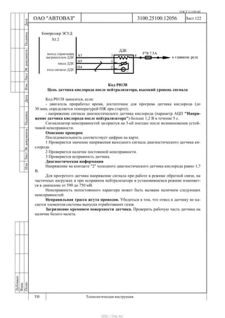 ГОСТ 3.1105-84
Лист 122Дубликат
Взам.
Подп.
3100.25100.12056
ТИ Технологическая инструкция
ОАО "АВТОВАЗ"
ИзмЛист№документаПодписьДатаИзм.Лист№документаПодписьДата
Код Р0138
Цепь датчика кислорода после нейтрализатора, высокий уровень сигнала
Код Р0138 заносится, если:
- двигатель проработал время, достаточное для прогрева датчика кислорода (до
30 мин, определяется температурой ОЖ при старте);
- напряжение сигнала диагностического датчика кислорода (параметр АЦП "Напря-
жение датчика кислорода после нейтрализатора") больше 1,2 В в течение 5 с.
Сигнализатор неисправностей загорается на 3-ей поездке после возникновения устой-
чивой неисправности.
Описание проверок
Последовательность соответствует цифрам на карте.
1 Проверяется значение напряжения выходного сигнала диагностического датчика ки-
слорода.
2 Проверяется наличие постоянной неисправности.
3 Проверяется исправность датчика.
Диагностическая информация
Напряжение на контакте "2" холодного диагностического датчика кислорода равно 1,7
В.
Для прогретого датчика напряжение сигнала при работе в режиме обратной связи, на
частичных нагрузках и при исправном нейтрализаторе в установившемся режиме изменяет-
ся в диапазоне от 590 до 750 мВ.
Неисправность непостоянного характера может быть вызвана наличием следующих
неисправностей:
Неправильная трасса жгута проводов. Убедиться в том, что отвод к датчику не ка-
сается элементов системы выпуска отработавших газов.
Загрязнение кремнием поверхности датчика. Проверить рабочую часть датчика на
наличие белого налета.
http://vnx.su/
 