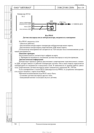 ГОСТ 3.1105-84
Лист 126Дубликат
Взам.
Подп.
3100.25100.12056
ТИ Технологическая инструкция
ОАО "АВТОВАЗ"
ИзмЛист№документаПодписьДатаИзм.Лист№документаПодписьДата
Код Р0141
Датчик кислорода после нейтрализатора, нагреватель неисправен
Код Р0141 заносится, если:
- двигатель работает;
- рассчитанная контроллером температура нейтрализатора выше порога;
- рассчитанное контроллером сопротивление ДДК выше порога.
Сигнализатор неисправностей загорается на 3-ей поездке после возникновения устой-
чивой неисправности.
Описание проверок
Последовательность соответствует цифрам на карте.
1. Проверяется надежность соединения датчика кислорода со жгутом проводов.
Диагностическая информация
Контроллер в процессе работы рассчитывает сопротивление чувствительного элемен-
та ДДК, которое зависит от рабочей температуры датчика. Она в свою очередь определяется
температурой его нагревателя и выпускных газов. В зависимости от режима работы двига-
теля, сопротивление датчика кислорода может изменяться в диапазоне 90...550 Ом.
Если одновременно с кодом Р0141 фиксируется код Р0036, то устранение неисправно-
сти следует начинать с карты кода Р0036.
Причиной возникновения кода Р0141 могут быть:
- установка датчика кислорода другого типа;
- ненадежный контакт в колодках жгута и датчика.
http://vnx.su/
 