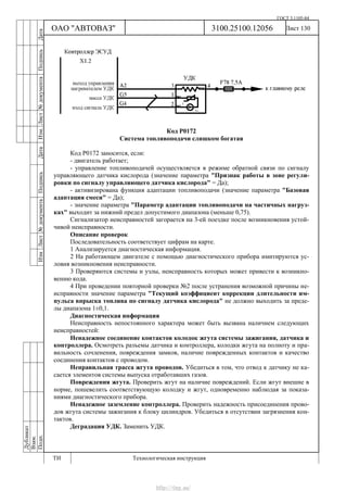 ГОСТ 3.1105-84
Лист 130Дубликат
Взам.
Подп.
3100.25100.12056
ТИ Технологическая инструкция
ОАО "АВТОВАЗ"
ИзмЛист№документаПодписьДатаИзм.Лист№документаПодписьДата
Код Р0172
Система топливоподачи слишком богатая
Код P0172 заносится, если:
- двигатель работает;
- управление топливоподачей осуществляется в режиме обратной связи по сигналу
управляющего датчика кислорода (значение параметра "Признак работы в зоне регули-
ровки по сигналу управляющего датчика кислорода" = Да);
- активизирована функция адаптации топливоподачи (значение параметра "Базовая
адаптация смеси" = Да);
- значение параметра "Параметр адаптации топливоподачи на частичных нагруз-
ках" выходит за нижний предел допустимого диапазона (меньше 0,75).
Сигнализатор неисправностей загорается на 3-ей поездке после возникновения устой-
чивой неисправности.
Описание проверок
Последовательность соответствует цифрам на карте.
1 Анализируется диагностическая информация.
2 На работающем двигателе с помощью диагностического прибора имитируются ус-
ловия возникновения неисправности.
3 Проверяются системы и узлы, неисправность которых может привести к возникно-
вению кода.
4 При проведении повторной проверки №2 после устранения возможной причины не-
исправности значение параметра "Текущий коэффициент коррекции длительности им-
пульса впрыска топлива по сигналу датчика кислорода" не должно выходить за преде-
лы диапазона 1±0,1.
Диагностическая информация
Неисправность непостоянного характера может быть вызвана наличием следующих
неисправностей:
Ненадежное соединение контактов колодок жгута системы зажигания, датчика и
контроллера. Осмотреть разъемы датчика и контроллера, колодки жгута на полноту и пра-
вильность сочленения, повреждения замков, наличие поврежденных контактов и качество
соединения контактов с проводом.
Неправильная трасса жгута проводов. Убедиться в том, что отвод к датчику не ка-
сается элементов системы выпуска отработавших газов.
Повреждения жгута. Проверить жгут на наличие повреждений. Если жгут внешне в
норме, пошевелить соответствующую колодку и жгут, одновременно наблюдая за показа-
ниями диагностического прибора.
Ненадежное заземление контроллера. Проверить надежность присоединения прово-
дов жгута системы зажигания к блоку цилиндров. Убедиться в отсутствии загрязнения кон-
тактов.
Деградация УДК. Заменить УДК.
http://vnx.su/
 