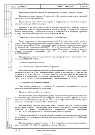 ГОСТ 3.1105-84
Лист 20
ИзмЛист№документаПодписьДатаИзм.Лист№документаПодпиИзм.Лист
№документаПодписьДата
сПрудскихД.А.18.06.12
РеваВ.В.26.10.12
ХристовП.Н.01.11.12
РеваВ.В.27.10.12
ПрудскихД.А.26.10.12
ьДата
Дубликат
Взам.
Подп.
3100.25100.20582
ТИ Технологическая инструкция
ОАО "АВТОВАЗ"
Присоединить разъем 1, рисунок 3-5, трубки клапана адсорбера к модулю 2 впуска.
Присоединить шланг 4, рисунок 3-4, впускной трубы к модулю впуска и затянуть хомут 2
крепления (отвертка крестообразная).
Надеть верхний шланг 3 вентиляции картера на патрубок крышки 7 головки цилиндров и
зафиксировать хомутом 1 (плоскогубцы).
Проверить и при необходимости довести до нормы уровень масла в картере двигателя
(установка типа 24065 для заправки моторным маслом ф. "Альфа" (Италия), масло моторное
согласно действующему "Кодификатору основных и вспомогательных материалов, применяе-
мых при ТО и ремонте автомобилей LADA" К 3100.25100.00018).
Уровень масла должен быть в зоне рифления указателя уровня.
Залить охлаждающую жидкость в расширительный бачок и установить пробку расшири-
тельного бачка. Уровень охлаждающей жидкости должен быть между метками "min" и "max"
на расширительном бачке. Объем охлаждающей жидкости, включая систему отопления салона:
для автомобилей с двигателями 11189/21129 – 8,7 л; для автомобилей с двигателем HR16 –
7,0 л (жидкость охлаждающая согласно действующему "Кодификатору основных и вспомога-
тельных материалов, применяемых при ТО и ремонте автомобилей LADA"
К 3100.25100.00018).
Присоединить клемму провода "массы" к аккумуляторной батарее в соответствии с тре-
бованиями ТИ 3100.25100.20587.
Установить экран модуля впуска.
Для автомобилей с системой кондиционирования
Выполнить вакуумирование системы кондиционирования и произвести загрузку хлада-
гента в систему в соответствии с требованиями инструкции по эксплуатации на сервисное обо-
рудование и ТИ 3100.25100.20590. (хладагент R134a согласно действующему "Кодификатору
основных и вспомогательных материалов, применяемых при ТО и ремонте автомобилей
LADA" К 3100.25100.00018, масса заправляемого в систему хладагента 475 ± 20 г).
Для автомобилей всех комплектаций
Запустить двигатель и дать ему поработать 2 - 3 минуты на холостых оборотах для уда-
ления воздушных пробок в системе охлаждения.
Проверить работоспособность отопителя.
После остановки двигателя проверить уровень охлаждающей жидкости и отсутствие сле-
дов подтекания, при необходимости довести уровень жидкости до нормы. Уровень охлаждаю-
щей жидкости должен быть между метками "min" и "max" на расширительном бачке (катушка
вытяжная с вентилятором типа SERF/SP ф. "СовПлим").
При работающем двигателе контрольная лампа "Проверьте двигатель" на панели прибо-
ров не должна загораться. При загорании лампы перевести электронную систему управления
двигателем в режим диагностического отображения согласно требованиям
ТИ 3100.25100.12056, определить код неисправности и устранить причину.
Установить автомобиль на четырехстоечный подъемник, затормозить стояночным тормо-
зом и вывесить его (подъемник четырехстоечный электромеханический типа П-178Д-03 грузо-
подъемностью 3,5 т).
Прожать переднюю подвеску усилием рук 2 - 3 раза для самоустановки ее узлов, прикла-
дывая усилие 400…500 Н (40…50 кгс) в районе переднего бампера.
http://vnx.su/
 