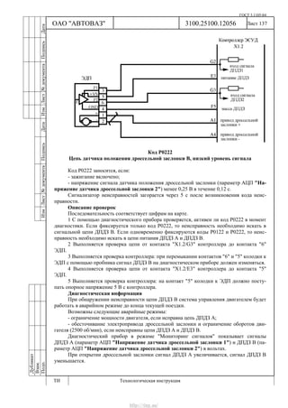 ГОСТ 3.1105-84
Лист 137
Дубликат
Взам.
Подп.
3100.25100.12056
ТИ Технологическая инструкция
ОАО "АВТОВАЗ"
ИзмЛист№документаПодписьДатаИзм.Лист№документаПодписьДата
Код Р0222
Цепь датчика положения дроссельной заслонки В, низкий уровень сигнала
Код Р0222 заносится, если:
- зажигание включено;
- напряжение сигнала датчика положения дроссельной заслонки (параметр АЦП "На-
пряжение датчика дроссельной заслонки 2") менее 0,25 В в течение 0,12 с.
Сигнализатор неисправностей загорается через 5 c после возникновения кода неис-
правности.
Описание проверок
Последовательность соответствует цифрам на карте.
1 С помощью диагностического прибора проверяется, активен ли код Р0222 в момент
диагностики. Если фиксируется только код Р0222, то неисправность необходимо искать в
сигнальной цепи ДПДЗ В. Если одновременно фиксируются коды Р0122 и Р0222, то неис-
правность необходимо искать в цепи питания ДПДЗ А и ДПДЗ В.
2 Выполняется проверка цепи от контакта "Х1.2/G3" контроллера до контакта "6"
ЭДП.
3 Выполняется проверка контроллера: при перемыкании контактов "6" и "5" колодки к
ЭДП с помощью пробника сигнал ДПДЗ B на диагностическом приборе должен изменяться.
4 Выполняется проверка цепи от контакта "Х1.2/E3" контроллера до контакта "5"
ЭДП.
5 Выполняется проверка контроллера: на контакт "5" колодки к ЭДП должно посту-
пать опорное напряжение 5 В с контроллера.
Диагностическая информация
При обнаружении неисправности цепи ДПДЗ B система управления двигателем будет
работать в аварийном режиме до конца текущей поездки.
Возможны следующие аварийные режимы:
- ограничение мощности двигателя, если исправна цепь ДПДЗ A;
- обесточивание электропривода дроссельной заслонки и ограничение оборотов дви-
гателя (2500 об/мин), если неисправны цепи ДПДЗ А и ДПДЗ В.
Диагностический прибор в режиме "Мониторинг сигналов" показывает сигналы
ДПДЗ А (параметр АЦП "Напряжение датчика дроссельной заслонки 1") и ДПДЗ В (па-
раметр АЦП "Напряжение датчика дроссельной заслонки 2") в вольтах.
При открытии дроссельной заслонки сигнал ДПДЗ А увеличивается, сигнал ДПДЗ В
уменьшается.
http://vnx.su/
 
