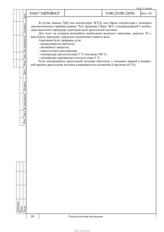 ГОСТ 3.1105-84
Лист 141
Дубликат
Взам.
Подп.
3100.25100.12056
ТИ Технологическая инструкция
ОАО "АВТОВАЗ"
ИзмЛист№документаПодписьДатаИзм.Лист№документаПодписьДата
В случае замены ЭДП или контроллера ЭСУД, или сброса контроллера с помощью
диагностического прибора (режим "Тест функций; Сброс ЭБУ с инициализацией") необхо-
димо выполнить процедуру адаптации нуля дроссельной заслонки.
Для этого на стоящем автомобиле необходимо включить зажигание, выждать 30 с,
выключить зажигание, дождаться отключения главного реле.
Адаптация будет прервана, если:
- прокручивается двигатель;
- автомобиль движется;
- нажата педаль акселератора;
- температура двигателя ниже 5 °С или выше 100 °С;
- температура окружающего воздуха ниже 5 °С.
Если электропривод дроссельной заслонки обесточен, с помощью прямой и возврат-
ной пружин дроссельная заслонка удерживается в положении Limp home (6-7%).
http://vnx.su/
 