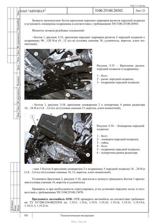 ГОСТ 3.1105-84
Лист 21
ИзмЛист№документаПодписьДатаИзм.Лист№документаПодпиИзм.Лист
№документаПодписьДата
сПрудскихД.А.18.06.12
РеваВ.В.26.10.12
ХристовП.Н.01.11.12
РеваВ.В.27.10.12
ПрудскихД.А.26.10.12
ьДата
Дубликат
Взам.
Подп.
3100.25100.20582
ТИ Технологическая инструкция
ОАО "АВТОВАЗ"
Рисунок 3-33 – Крепление рычага
передней подвески к подрамнику:
1 – болт;
2 – рычаг передней подвески;
3 – подрамник передней подвески
Рисунок 3-34 – Лонжероны передней
подвески:
1 – болт;
2 – лонжерон передней подвески;
3 – гайка;
4 – болт;
5 – подрамник передней подвески;
6 – поперечина рамки радиатора
Затянуть окончательно болты крепления передних шарниров рычагов передней подвески
и установить лонжероны подрамника в соответствии с требованиями ТИ 3100.25100.20583.
Моменты затяжки резьбовых соединений:
- болтов 1, рисунок 3-33, крепления передних шарниров рычагов 2 передней подвески к
подрамнику 90…120 Н.м (9…12 кгс.м) (головка сменная 18, удлинитель, вороток, ключ мо-
ментный);
- болтов 1, рисунок 3-34, крепления лонжеронов 2 к поперечине 6 рамки радиатора
18…24 Н.м (1,8…2,4 кгс.м) (головка сменная 13, вороток, ключ моментный);
- гаек 3 болтов 4 крепления лонжеронов 2 к подрамнику 5 передней подвески 18…24 Н.м
(1,8…2,4 кгс.м) (головки сменные 10, 13, вороток, ключ моментный).
Установить брызговик 2, рисунок 3-10, двигателя и затянуть тринадцать болтов 1 крепле-
ния (головка сменная 10, вороток и удлинитель).
Проверить и при необходимости отрегулировать углы установки передних колес в соот-
ветствии с требованиями ТИ 3100.25100.13070.
Предъявить автомобиль ОТК. ОТК проверить автомобиль на соответствие требовани-
ям ТУ 017200-254-00232934 пп. 1.19.5, 1.19.6, 1.19.9, 1.19.10, 1.19.14, 1.19.15, 1.19.19.6,
1.19.21.3, 1.19.21.6.
http://vnx.su/
 