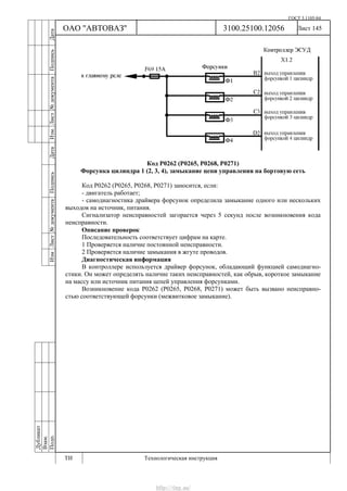 ГОСТ 3.1105-84
Лист 145
Дубликат
Взам.
Подп.
3100.25100.12056
ТИ Технологическая инструкция
ОАО "АВТОВАЗ"
ИзмЛист№документаПодписьДатаИзм.Лист№документаПодписьДата
Код Р0262 (Р0265, Р0268, Р0271)
Форсунка цилиндра 1 (2, 3, 4), замыкание цепи управления на бортовую сеть
Код Р0262 (Р0265, Р0268, Р0271) заносится, если:
- двигатель работает;
- самодиагностика драйвера форсунок определила замыкание одного или нескольких
выходов на источник, питания.
Сигнализатор неисправностей загорается через 5 секунд после возникновения кода
неисправности.
Описание проверок
Последовательность соответствует цифрам на карте.
1 Проверяется наличие постоянной неисправности.
2 Проверяется наличие замыкания в жгуте проводов.
Диагностическая информация
В контроллере используется драйвер форсунок, обладающий функцией самодиагно-
стики. Он может определять наличие таких неисправностей, как обрыв, короткое замыкание
на массу или источник питания цепей управления форсунками.
Возникновение кода Р0262 (Р0265, Р0268, Р0271) может быть вызвано неисправно-
стью соответствующей форсунки (межвитковое замыкание).
http://vnx.su/
 