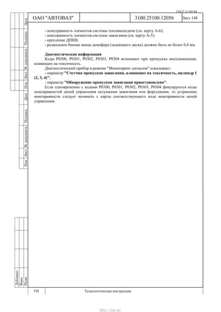 ГОСТ 3.1105-84
Лист 148Дубликат
Взам.
Подп.
3100.25100.12056
ТИ Технологическая инструкция
ОАО "АВТОВАЗ"
ИзмЛист№документаПодписьДатаИзм.Лист№документаПодписьДата
- неисправность элементов системы топливоподачи (см. карту А-6);
- неисправность элементов системы зажигания (см. карту А-3);
- крепление ДПКВ;
- радиальное биение венца демпфера (задающего диска) должно быть не более 0,4 мм.
Диагностическая информация
Коды Р0300, Р0301, Р0302, Р0303, Р0304 возникают при пропусках воспламенения,
влияющих на токсичность.
Диагностический прибор в режиме "Мониторинг сигналов" показывает:
- параметр "Счетчик пропусков зажигания, влияющих на токсичность, цилиндр 1
(2, 3, 4)";
- параметр "Обнаружение пропусков зажигания приостановлено".
Если одновременно с кодами Р0300, Р0301, Р0302, Р0303, Р0304 фиксируются коды
неисправностей цепей управления катушками зажигания или форсунками, то устранение
неисправности следует начинать с карты соответствующего кода неисправности цепей
управления.
http://vnx.su/
 