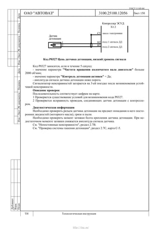 ГОСТ 3.1105-84
Лист 150Дубликат
Взам.
Подп.
3100.25100.12056
ТИ Технологическая инструкция
ОАО "АВТОВАЗ"
ИзмЛист№документаПодписьДатаИзм.Лист№документаПодписьДата
Код Р0327 Цепь датчика детонации, низкий уровень сигнала
Код Р0327 заносится, если в течение 5 секунд:
- значение параметра "Частота вращения коленчатого вала двигателя" больше
2000 об/мин;
- значение параметра "Контроль детонации активен" = Да;
- амплитуда сигнала датчика детонации ниже порога.
Сигнализатор неисправностей загорается на 3-ей поездке после возникновения устой-
чивой неисправности.
Описание проверок
Последовательность соответствует цифрам на карте.
1 Проверяется существование условий для возникновения кода Р0327.
2 Проверяется исправность проводов, соединяющих датчик детонации с контролле-
ром.
Диагностическая информация
Необходимо проверить разъем датчика детонации на предмет попадания в него посто-
ронних жидкостей (моторного масла), грязи и пыли.
Необходимо проверить момент затяжки болта крепления датчика детонации. При не-
достаточном моменте затяжки снижается амплитуда сигнала датчика.
См. "Непостоянные неисправности", раздел 2.7В.
См. "Проверка системы гашения детонации", раздел 2.7С, карта С-5.
http://vnx.su/
 