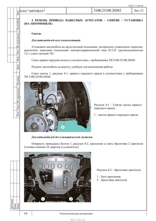 ГОСТ 3.1105-84
Лист 22
ИзмЛист№документаПодписьДатаИзм.Лист№документаПодпиИзм.Лист
№документаПодписьДата
сПрудскихД.А.18.06.12
РеваВ.В.26.10.12
ХристовП.Н.01.11.12
РеваВ.В.27.10.12
ПрудскихД.А.26.10.12
ьДата
Дубликат
Взам.
Подп.
3100.25100.20582
ТИ Технологическая инструкция
ОАО "АВТОВАЗ"
Рисунок 4-1 – Снятие щитка правого
переднего крыла:
1 – щиток правого переднего крыла
Рисунок 4-2 – Брызговик двигателя:
1 – болт крепления;
2 – брызговик двигателя
4 РЕМЕНЬ ПРИВОДА НАВЕСНЫХ АГРЕГАТОВ – СНЯТИЕ / УСТАНОВКА
(НА АВТОМОБИЛЕ)
Снятие
Для автомобилей всех комплектаций
Установить автомобиль на двухстоечный подъемник, затормозить стояночным тормозом,
выключить зажигание (подъемник электрогидравлический типа П-3,2Г грузоподъемностью
3,2 т, ключ гаечный 10).
Снять правое переднее колесо в соответствии с требованиями ТИ 3100.25100.20584.
Поднять автомобиль на высоту, удобную для выполнения работы.
Снять щиток 1, рисунок 4-1, правого переднего крыла в соответствии с требованиями
ТИ 3100.25100.20589.
Для автомобилей без климатической системы
Отвернуть тринадцать болтов 1, рисунок 4-2, крепления и снять брызговик 2 двигателя
(головка сменная 10, вороток и удлинитель).
http://vnx.su/
 