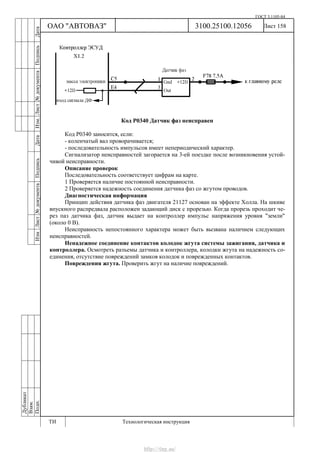 ГОСТ 3.1105-84
Лист 158Дубликат
Взам.
Подп.
3100.25100.12056
ТИ Технологическая инструкция
ОАО "АВТОВАЗ"
ИзмЛист№документаПодписьДатаИзм.Лист№документаПодписьДата
Код Р0340 Датчик фаз неисправен
Код Р0340 заносится, если:
- коленчатый вал проворачивается;
- последовательность импульсов имеет непериодический характер.
Сигнализатор неисправностей загорается на 3-ей поездке после возникновения устой-
чивой неисправности.
Описание проверок
Последовательность соответствует цифрам на карте.
1 Проверяется наличие постоянной неисправности.
2 Проверяется надежность соединения датчика фаз со жгутом проводов.
Диагностическая информация
Принцип действия датчика фаз двигателя 21127 основан на эффекте Холла. На шкиве
впускного распредвала расположен задающий диск с прорезью. Когда прорезь проходит че-
рез паз датчика фаз, датчик выдает на контроллер импульс напряжения уровня "земли"
(около 0 В).
Неисправность непостоянного характера может быть вызвана наличием следующих
неисправностей.
Ненадежное соединение контактов колодок жгута системы зажигания, датчика и
контроллера. Осмотреть разъемы датчика и контроллера, колодки жгута на надежность со-
единения, отсутствие повреждений замков колодок и поврежденных контактов.
Повреждения жгута. Проверить жгут на наличие повреждений.
http://vnx.su/
 