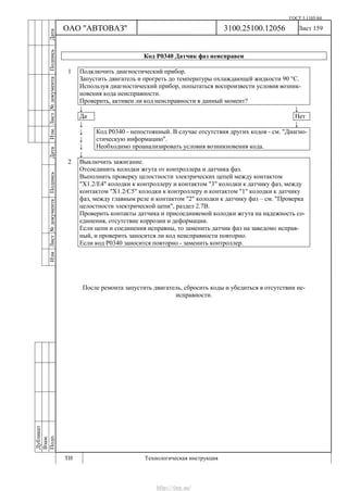 ГОСТ 3.1105-84
Лист 159
Дубликат
Взам.
Подп.
3100.25100.12056
ТИ Технологическая инструкция
ОАО "АВТОВАЗ"
ИзмЛист№документаПодписьДатаИзм.Лист№документаПодписьДата
Код Р0340 Датчик фаз неисправен
1 Подключить диагностический прибор.
Запустить двигатель и прогреть до температуры охлаждающей жидкости 90 °С.
Используя диагностический прибор, попытаться воспроизвести условия возник-
новения кода неисправности.
Проверить, активен ли код неисправности в данный момент?
↓ ↓
Да Нет
↓ ↓
↓
↓
↓
Код Р0340 - непостоянный. В случае отсутствия других кодов - см. "Диагно-
стическую информацию".
Необходимо проанализировать условия возникновения кода.
↓
2 Выключить зажигание.
Отсоединить колодки жгута от контроллера и датчика фаз.
Выполнить проверку целостности электрических цепей между контактом
"Х1.2/Е4" колодки к контроллеру и контактом "3" колодки к датчику фаз, между
контактом "Х1.2/С5" колодки к контроллеру и контактом "1" колодки к датчику
фаз, между главным реле и контактом "2" колодки к датчику фаз – см. "Проверка
целостности электрической цепи", раздел 2.7В.
Проверить контакты датчика и присоединяемой колодки жгута на надежность со-
единения, отсутствие коррозии и деформации.
Если цепи и соединения исправны, то заменить датчик фаз на заведомо исправ-
ный, и проверить заносится ли код неисправности повторно.
Если код Р0340 заносится повторно - заменить контроллер.
После ремонта запустить двигатель, сбросить коды и убедиться в отсутствии не-
исправности.
http://vnx.su/
 
