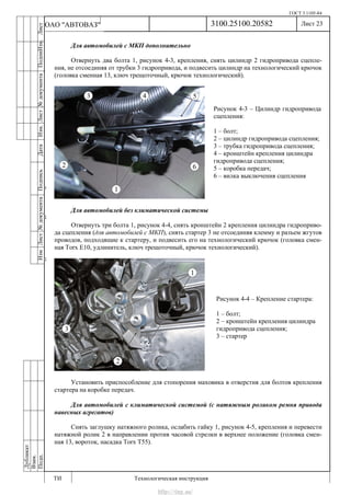 ГОСТ 3.1105-84
Лист 23
ИзмЛист№документаПодписьДатаИзм.Лист№документаПодпиИзм.Лист
№документаПодписьДата
сПрудскихД.А.18.06.12
РеваВ.В.26.10.12
ХристовП.Н.01.11.12
РеваВ.В.27.10.12
ПрудскихД.А.26.10.12
ьДата
Дубликат
Взам.
Подп.
3100.25100.20582
ТИ Технологическая инструкция
ОАО "АВТОВАЗ"
Рисунок 4-3 – Цилиндр гидропривода
сцепления:
1 – болт;
2 – цилиндр гидропривода сцепления;
3 – трубка гидропривода сцепления;
4 – кронштейн крепления цилиндра
гидропривода сцепления;
5 – коробка передач;
6 – вилка выключения сцепления
Рисунок 4-4 – Крепление стартера:
1 – болт;
2 – кронштейн крепления цилиндра
гидропривода сцепления;
3 – стартер
Для автомобилей с МКП дополнительно
Отвернуть два болта 1, рисунок 4-3, крепления, снять цилиндр 2 гидропривода сцепле-
ния, не отсоединяя от трубки 3 гидропривода, и подвесить цилиндр на технологический крючок
(головка сменная 13, ключ трещоточный, крючок технологический).
Для автомобилей без климатической системы
Отвернуть три болта 1, рисунок 4-4, снять кронштейн 2 крепления цилиндра гидроприво-
да сцепления (для автомобилей с МКП), снять стартер 3 не отсоединяя клемму и разъем жгутов
проводов, подходящие к стартеру, и подвесить его на технологический крючок (головка смен-
ная Torx E10, удлинитель, ключ трещоточный, крючок технологический).
Установить приспособление для стопорения маховика в отверстия для болтов крепления
стартера на коробке передач.
Для автомобилей с климатической системой (с натяжным роликом ремня привода
навесных агрегатов)
Снять заглушку натяжного ролика, ослабить гайку 1, рисунок 4-5, крепления и перевести
натяжной ролик 2 в направлении против часовой стрелки в верхнее положение (головка смен-
ная 13, вороток, насадка Torx T55).
http://vnx.su/
 